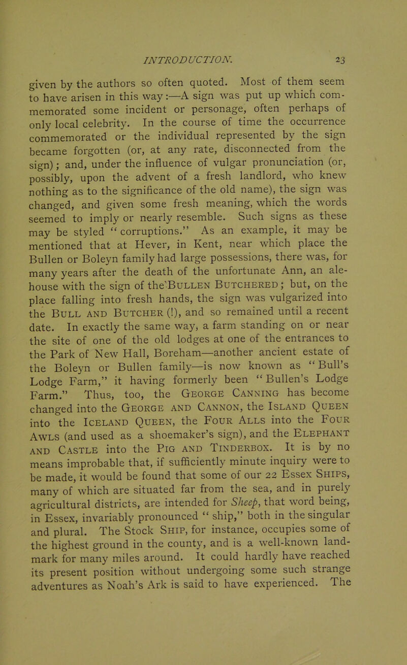 given by the authors so often quoted. Most of them seem to have arisen in this way:—A sign was put up which com- memorated some incident or personage, often perhaps of only local celebrity. In the course of time the occurrence commemorated or the individual represented by the sign became forgotten (or, at any rate, disconnected fiom the sign); and, under the influence of vulgar pronunciation (or, possibly, upon the advent of a fresh landlord, who knew nothing as to the significance of the old name), the sign was changed, and given some fresh meaning, which the words seemed to imply or nearly resemble. Such signs as these may be styled “ corruptions.” As an example, it may be mentioned that at Hever, in Kent, near which place the Bullen or Boleyn family had large possessions, there was, for many years after the death of the unfortunate Ann, an ale- house with the sign of the'BuLLEN Butchered; but, on the place falling into fresh hands, the sign was vulgarized into the Bull and Butcher (!), and so remained until a recent date. In exactly the same way, a farm standing on or near the site of one of the old lodges at one of the entrances to the Park of New Hall, Boreham—another ancient estate of the Boleyn or Bullen family—is now known as “ Bull’s Lodge Farm,” it having formerly been “ Bullen’s Lodge Farm.” Thus, too, the George Canning has become changed into the George and Cannon, the Island Queen into the Iceland Queen, the Four Alls into the Four Awls (and used as a shoemaker’s sign), and the Elephant and Castle into the Pig and Tinderbox. It is by no means improbable that, if sufficiently minute inquiry were to be made, it would be found that some of our 22 Essex Ships, many of which are situated far from the sea, and in purely agricultural districts, are intended for Sheep, that word being, in Essex, invariably pronounced “ ship,” both in the singular and plural. The Stock Ship, for instance, occupies some of the highest ground in the county, and is a well-known land- mark for many miles around. It could hardly have reached its present position without undergoing some such strange adventures as Noah’s Ark is said to have experienced. The