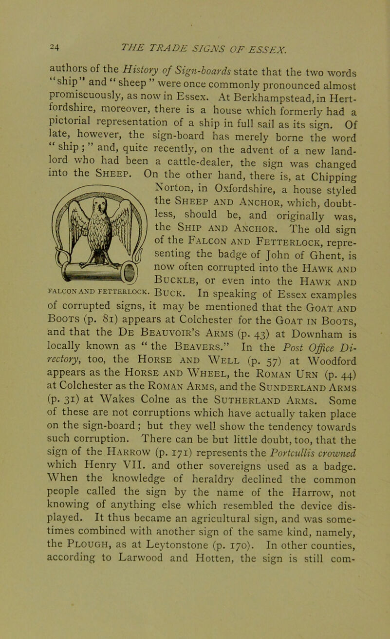 authors of the History of Sign-boards state that the two words ship and “ sheep ” were once commonly pronounced almost promiscuously, as nowin Essex. At Berkhampstead,in Hert- fordshire, moreover, there is a house which formerly had a pictorial lepresentation of a ship in full sail as its sign. Of late,, however, the sign-board has merely borne the word ship ; and, quite recently, on the advent of a new land- loid who had been a cattle-dealer, the sign was changed into the Sheep. On the other hand, there is, at Chipping Norton, in Oxfordshire, a house styled the Sheep and Anchor, which, doubt- less, should be, and originally was, the Ship and Anchor. The old sign of the Falcon and Fetterlock, repre- senting the badge of John of Ghent, is now often corrupted into the Hawk and Buckle, or even into the Hawk and falcon and fetterlock. Buck. In speaking of Essex examples of corrupted signs, it may be mentioned that the Goat and Boots (p. 81) appears at Colchester for the Goat in Boots, and that the De Beauvoir’s Arms (p. 43) at Downham is locally known as “ the Beavers.” In the Post Office Di- rectory, too, the Horse and Well (p. 57) at Woodford appears as the Horse and Wheel, the Roman Urn (p. 44) at Colchester as the Roman Arms, and the Sunderland Arms (p. 31) at Wakes Colne as the Sutherland Arms. Some of these are not corruptions which have actually taken place on the sign-board ; but they well show the tendency towards such corruption. There can be but little doubt, too, that the sign of the Harrow (p. 171) represents the Portcullis crowned which Henry VII. and other sovereigns used as a badge. When the knowledge of heraldry declined the common people called the sign by the name of the Harrow, not knowing of anything else which resembled the device dis- played. It thus became an agricultural sign, and was some- times combined with another sign of the same kind, namely, the Plough, as at Leytonstone (p. 170). In other counties, according to Larwood and Hotten, the sign is still com-