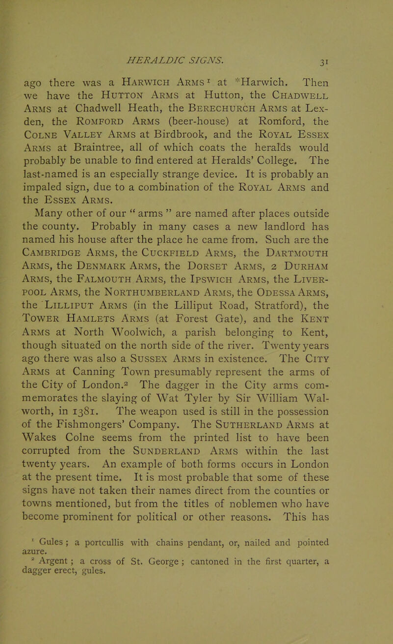 ago there was a Harwich Arms1 at ^Harwich. Then we have the Hutton Arms at Hutton, the Chadwell Arms at Chadwell Heath, the Berechurch Arms at Lex- den, the Romford Arms (beer-house) at Romford, the Colne Valley Arms at Birdbrook, and the Royal Essex Arms at Braintree, all of which coats the heralds would probably be unable to find entered at Heralds’ College. The last-named is an especially strange device. It is probably an impaled sign, due to a combination of the Royal Arms and the Essex Arms. Many other of our “ arms ” are named after places outside the county. Probably in many cases a new landlord has named his house after the place he came from. Such are the Cambridge Arms, the Cuckfield Arms, the Dartmouth Arms, the Denmark Arms, the Dorset Arms, 2 Durham Arms, the Falmouth Arms, the Ipswich Arms, the Liver- pool Arms, the Northumberland Arms, the Odessa Arms, the Lilliput Arms (in the Lilliput Road, Stratford), the Tower Hamlets Arms (at Forest Gate), and the Kent Arms at North Woolwich, a parish belonging to Kent, though situated on the north side of the river. Twenty years ago there was also a Sussex Arms in existence. The City Arms at Canning Town presumably represent the arms of the City of London.2 The dagger in the City arms com- memorates the slaying of Wat Tyler by Sir William Wal- worth, in 1381. The weapon used is still in the possession of the Fishmongers’ Company. The Sutherland Arms at Wakes Colne seems from the printed list to have been corrupted from the Sunderland Arms within the last twenty years. An example of both forms occurs in London at the present time. It is most probable that some of these signs have not taken their names direct from the counties or towns mentioned, but from the titles of noblemen who have become prominent for political or other reasons. This has 1 Gules ; a portcullis with chains pendant, or, nailed and pointed azure. 2 Argent ; a cross of St. George ; cantoned in the first quarter, a dagger erect, gules.