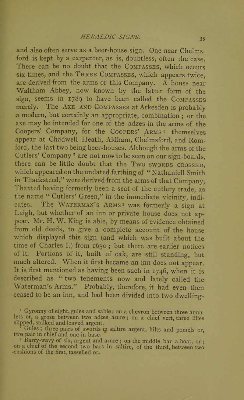 and also often serve as a beer-house sign. One near Chelms- ford is kept by a carpenter, as is, doubtless, often the case. There can be no doubt that the Compasses, which occurs six times, and the Three Compasses, which appears twice, are derived from the arms of this Company. A house near Waltham Abbey, now known by the latter form of the sign, seems in 1789 to have been called the Compasses merely. The Axe and Compasses at Arkesden is probably a modern, but certainly an appropriate, combination; or the axe may be intended for one of the adzes in the arms of the Coopers’ Company, for the Coopers’ Arms1 themselves appear at Chadwell Heath, Aldham, Chelmsford, and Rom- ford, the last two being beer-houses. Although the arms of the Cutlers’ Company 2 3 are not now to be seen on our sign-boards, there can be little doubt that the Two swords crossed, which appeared on the undated farthing of “ Nathaniell Smith in Thacksteed,” were derived from the arms of that Company, Thaxted having formerly been a seat of the cutlery trade, as the name “ Cutlers’ Green,” in the immediate vicinity, indi- cates. The Waterman’s Arms 3 was formerly a sign at Leigh, but whether of an inn or private house does not ap- pear. Mr. H. W. King is able, by means of evidence obtained from old deeds, to give a complete account of the house which displayed this sign (and which was built about the time of Charles I.) from 1650; but there are earlier notices of it. Portions of it, built of oak, are still standing, but much altered. When it first became an inn does not appear. It is first mentioned as having been such in 1746, when it is described as “ two tenements now and lately called the Waterman’s Arms.” Probably, therefore, it had even then ceased to be an inn, and had been divided into two dwelling- 1 Gyronny of eight, gules and sable; on a chevron between three annu- lets or, a grose between two adzes azure ; on a chief vert, three lilies slipped, stalked and leaved argent. 2 Gules ; three pairs of swords in saltire argent, hilts and pomels or, two pair in chief and one in base. 3 Barry-wavy of six, argent and azure ; on the middle bar a boat, or ; on a chief of the second two bars in saltire, of the third, between two •cushions of the first, tasselled or.