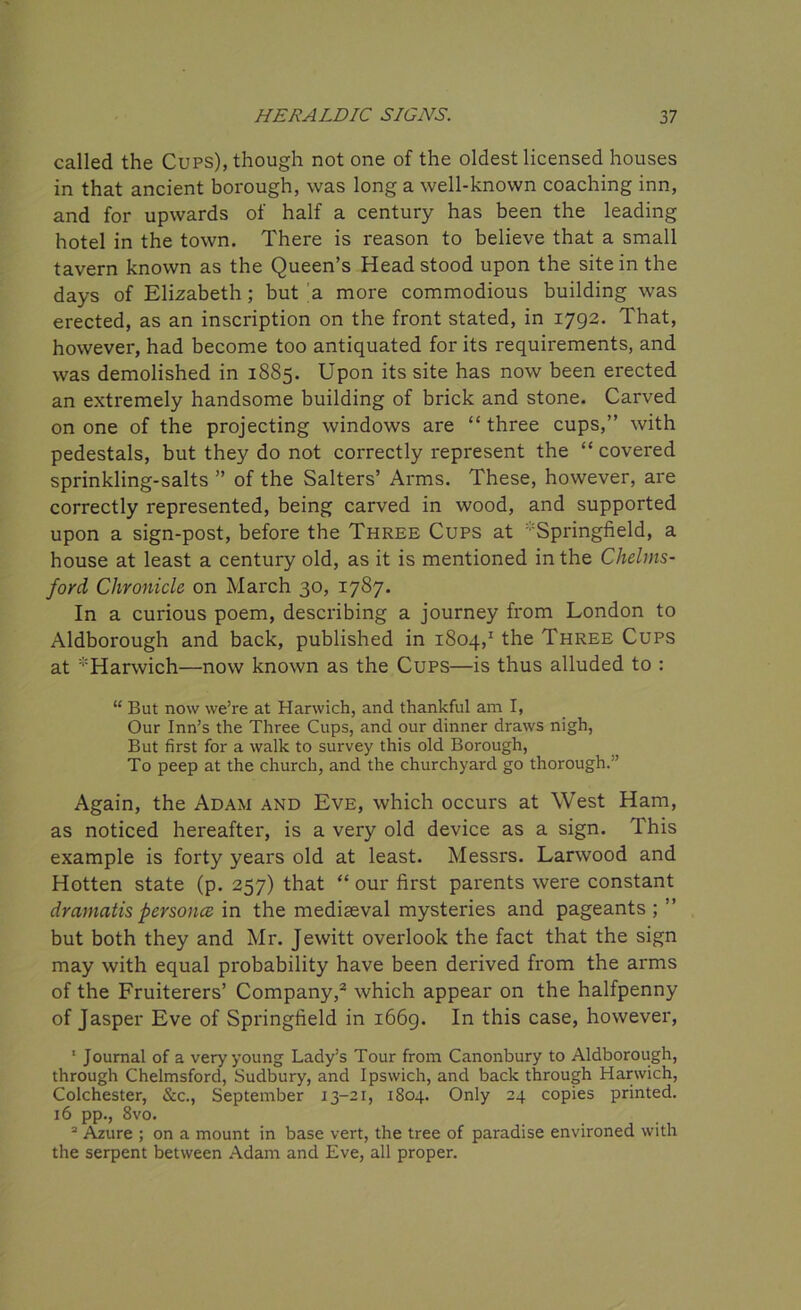 called the Cups), though not one of the oldest licensed houses in that ancient borough, was long a well-known coaching inn, and for upwards of half a century has been the leading hotel in the town. There is reason to believe that a small tavern known as the Queen’s Head stood upon the site in the days of Elizabeth; but a more commodious building was erected, as an inscription on the front stated, in 1792. That, however, had become too antiquated for its requirements, and was demolished in 1885. Upon its site has now been erected an extremely handsome building of brick and stone. Carved on one of the projecting windows are “three cups,” with pedestals, but they do not correctly represent the “ covered sprinkling-salts ” of the Salters’ Arms. These, however, are correctly represented, being carved in wood, and supported upon a sign-post, before the Three Cups at Springfield, a house at least a century old, as it is mentioned in the Chelms- ford Chronicle on March 30, 1787. In a curious poem, describing a journey from London to Aldborough and back, published in 1804,1 the Three Cups at ’’Harwich—now known as the Cups—is thus alluded to : “ But now we’re at Harwich, and thankful am I, Our Inn’s the Three Cups, and our dinner draws nigh, But first for a walk to survey this old Borough, To peep at the church, and the churchyard go thorough.” Again, the Adam and Eve, which occurs at West Ham, as noticed hereafter, is a very old device as a sign. This example is forty years old at least. Messrs. Larwood and Hotten state (p. 257) that “ our first parents were constant dramatis personce in the mediaeval mysteries and pageants ; ” but both they and Mr. Jewitt overlook the fact that the sign may with equal probability have been derived from the arms of the Fruiterers’ Company,2 which appear on the halfpenny of Jasper Eve of Springfield in 1669. In this case, however, ' Journal of a very young Lady’s Tour from Canonbury to Aldborough, through Chelmsford, Sudbury, and Ipswich, and back through Harwich, Colchester, &c., September 13-21, 1804. Only 24 copies printed. 16 pp., 8vo. 2 Azure ; on a mount in base vert, the tree of paradise environed with the serpent between Adam and Eve, all proper.