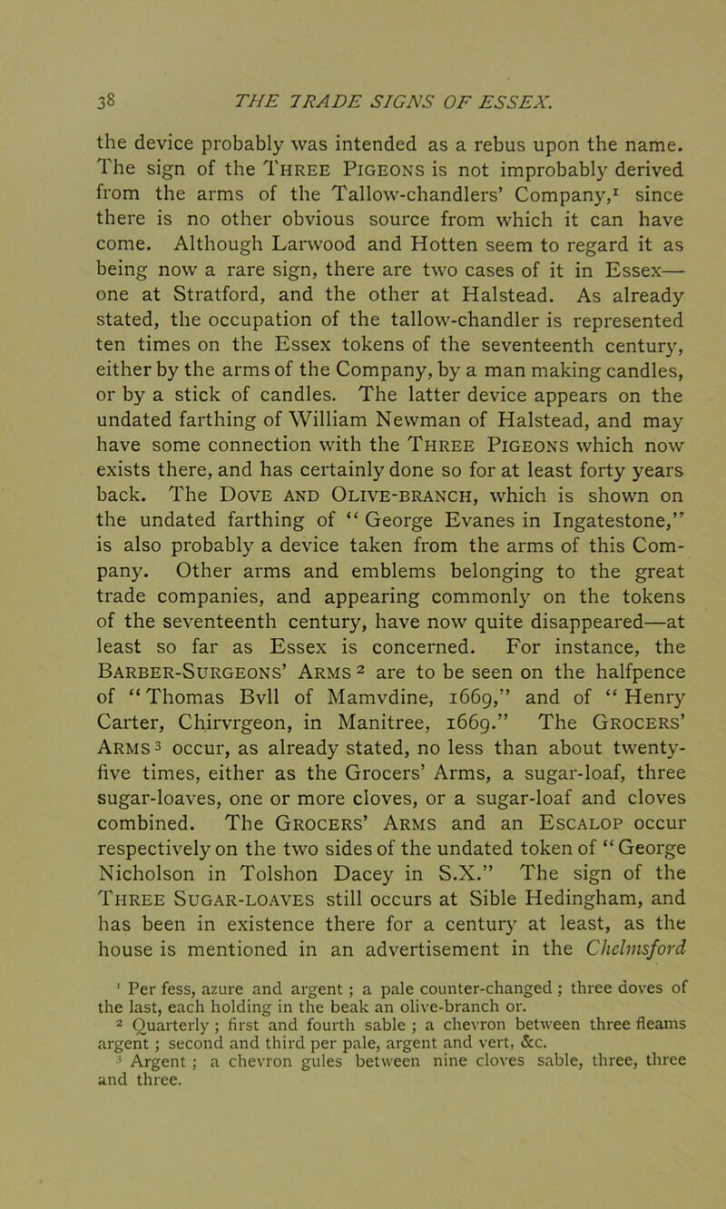 the device probably was intended as a rebus upon the name. The sign of the Three Pigeons is not improbably derived from the arms of the Tallow-chandlers’ Company,1 since there is no other obvious source from which it can have come. Although Larwood and Hotten seem to regard it as being now a rare sign, there are two cases of it in Essex— one at Stratford, and the other at Halstead. As already stated, the occupation of the tallow-chandler is represented ten times on the Essex tokens of the seventeenth century, either by the arms of the Company, by a man making candles, or by a stick of candles. The latter device appears on the undated farthing of William Newman of Halstead, and may have some connection with the Three Pigeons which now exists there, and has certainly done so for at least forty years back. The Dove and Olive-branch, which is shown on the undated farthing of “ George Evanes in Ingatestone,’’ is also probably a device taken from the arms of this Com- pany. Other arms and emblems belonging to the great trade companies, and appearing commonly on the tokens of the seventeenth century, have now quite disappeared—at least so far as Essex is concerned. For instance, the Barber-Surgeons’ Arms 2 are to be seen on the halfpence of “ Thomas Bvll of Mamvdine, 1669,” and of “ Henry Carter, Chirvrgeon, in Manitree, 1669.” The Grocers’ Arms3 occur, as already stated, no less than about twenty- five times, either as the Grocers’ Arms, a sugar-loaf, three sugar-loaves, one or more cloves, or a sugar-loaf and cloves combined. The Grocers’ Arms and an Escalop occur respectively on the two sides of the undated token of “George Nicholson in Tolshon Dacey in S.X.” The sign of the Three Sugar-loaves still occurs at Sible Hedingham, and has been in existence there for a century at least, as the house is mentioned in an advertisement in the Chelmsford ' Per fess, azure and argent ; a pale counter-changed ; three doves of the last, each holding in the beak an olive-branch or. 2 Quarterly ; first and fourth sable ; a chevron between three fleams argent ; second and third per pale, argent and vert, &c. 3 Argent ; a chevron gules between nine cloves sable, three, three and three.