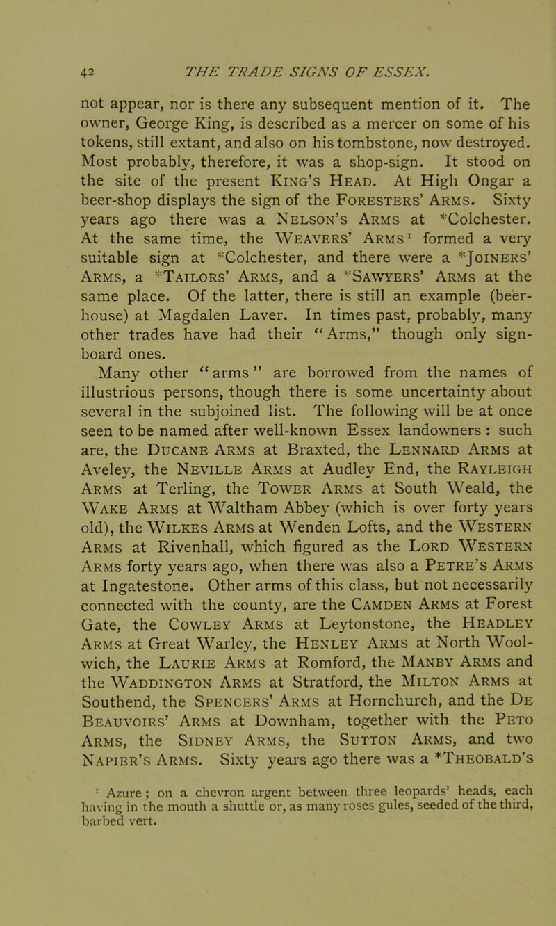 not appear, nor is there any subsequent mention of it. The owner, George King, is described as a mercer on some of his tokens, still extant, and also on his tombstone, now destroyed. Most probably, therefore, it was a shop-sign. It stood on the site of the present King’s Head. At High Ongar a beer-shop displays the sign of the Foresters’ Arms. Sixty years ago there was a Nelson’s Arms at ^Colchester. At the same time, the Weavers’ Arms1 formed a very suitable sign at ^Colchester, and there were a *Joiners’ Arms, a *Tailors’ Arms, and a ’-Sawyers’ Arms at the same place. Of the latter, there is still an example (beer- house) at Magdalen Laver. In times past, probably, many other trades have had their “Arms,” though only sign- board ones. Many other “ arms ” are borrowed from the names of illustrious persons, though there is some uncertainty about several in the subjoined list. The following will be at once seen to be named after well-known Essex landowners : such are, the Ducane Arms at Braxted, the Lennard Arms at Aveley, the Neville Arms at Audley End, the Rayleigh Arms at Terling, the Tower Arms at South Weald, the Wake Arms at Waltham Abbey (which is over forty years old), the Wilkes Arms at Wenden Lofts, and the Western Arms at Rivenhall, which figured as the Lord Western Arms forty years ago, when there was also a Petre’s Arms at Ingatestone. Other arms of this class, but not necessarily connected with the county, are the Camden Arms at Forest Gate, the Cowley Arms at Leytonstone, the Headley Arms at Great Warley, the Henley Arms at North Wool- wich, the Laurie Arms at Romford, the Manby Arms and the Waddington Arms at Stratford, the Milton Arms at Southend, the Spencers’ Arms at Hornchurch, and the De Beauvoirs’ Arms at Downham, together with the Peto Arms, the Sidney Arms, the Sutton Arms, and two Napier’s Arms. Sixty years ago there was a ^Theobald’s 1 Azure ; on a chevron argent between three leopards’ heads, each having in the mouth a shuttle or, as many roses gules, seeded of the third, barbed vert.