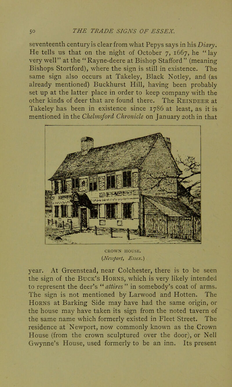 seventeenth century is clear from what Pepys says in his Diary. He tells us that on the night of October 7, 1667, he “ lay very well ” at the “ Rayne-deere at Bishop Stafford ” (meaning Bishops Stortford), where the sign is still in existence. The same sign also occurs at Takeley, Black Notley, and (as already mentioned) Buckhurst Hill, having been probably set up at the latter place in order to keep company with the other kinds of deer that are found there. The Reindeer at Takeley has been in existence since 1786 at least, as it is mentioned in the Chelmsford Chronicle on January 20th in that CROWN HOUSE. [Newport, Essex.) year. At Greenstead, near Colchester, there is to be seen the sign of the Buck’s Horns, which is very likely intended to represent the deer’s “ attires ” in somebody’s coat of arms. The sign is not mentioned by Larwood and Hotten. The Horns at Barking Side may have had the same origin, or the house may have taken its sign from the noted tavern of the same name which formerly existed in Fleet Street. The residence at Newport, now commonly known as the Crown House (from the crown sculptured over the door), or Nell Gwynne’s House, used formerly to be an inn. Its present