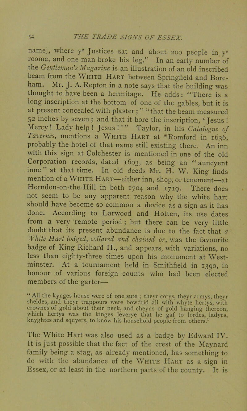 name], where ye Justices sat and about 200 people in ye roome, and one man broke his leg.’ In an early number of the Gentleman’s Magazine is an illustration of an old inscribed beam from the White Hart between Springfield and Bore- ham. Mr. J. A. Repton in a note says that the building was thought to have been a hermitage. He adds: “There is a long inscription at the bottom of one of the gables, but it is at present concealed with plaster; ” “that the beam measured 52 inches by seven ; and that it bore the inscription, ‘Jesus ! Mercy! Lady help ! Jesus!’” Taylor, in his Catalogue of Tavernes, mentions a White Hart at *Romford in 1636, probably the hotel of that name still existing there. An inn with this sign at Colchester is mentioned in one of the old Corporation records, dated 1603, as being an “ auncyent inne” at that time. In old deeds Mr. H. W. King finds mention of a White Hart—either inn, shop, or tenement—at Horndon-on-the-Hill in both 1704 and 1719. There does not seem to be any apparent reason why the white hart should have become so common a device as a sign as it has done. According to Larwood and Hotten, its use dates from a very remote period ; but there can be very little doubt that its present abundance is due to the fact that a II lute Hart lodged, collared and chained or, was the favourite badge of King Richard II., and appears, with variations, no less than eighty-three times upon his monument at West- minster. At a tournament held in Smithfield in 1390, in honour of various foreign counts who had been elected members of the garter— “ All the kynges house were of one sute ; theyr cotys, theyr armys, theyr sheldes, and theyr trappours were bowdrid all with whyte hertys, with crownes of gold about their neck, and cheyns of gold hanging thereon, which hertys was the kinges leverye that he gaf to lordes, ladyes, knyghtes and squyers, to know his household people from others.” The White Hart was also used as a badge by Edward IV. It is just possible that the fact of the crest of the Maynard family being a stag, as already mentioned, has something to do with the abundance of the White Hart as a sign in Essex, or at least in the northern parts of the county. It is