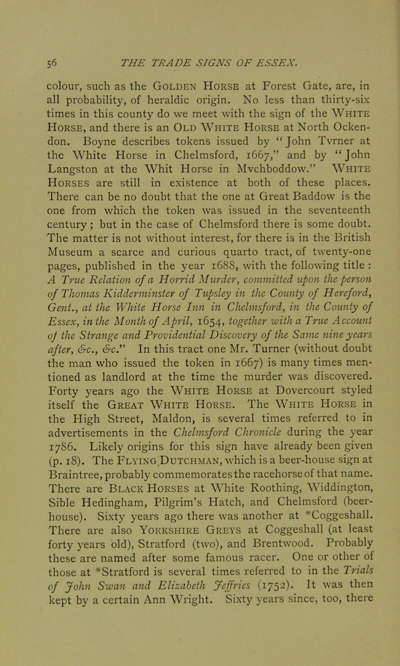 colour, such as the Golden Horse at Forest Gate, are, in all probability, of heraldic origin. No less than thirty-six times in this county do we meet with the sign of the White Horse, and there is an Old White Horse at North Ocken- don. Boyne describes tokens issued by “John Tvrner at the White Horse in Chelmsford, 1667,” and by “ John Langston at the Whit Horse in Mvchboddow.” White Horses are still in existence at both of these places. There can be no doubt that the one at Great Baddow is the one from which the token was issued in the seventeenth century; but in the case of Chelmsford there is some doubt. The matter is not without interest, for there is in the British Museum a scarce and curious quarto tract, of twenty-one pages, published in the year 1688, with the following title : A True Relation of a Horrid Murder, committed upon the person of Thomas Kidderminster of Tupsley in the County of Hereford, Gent., at the White Horse Inn in Chelmsford, in the County of Essex, in the Month of April, 1654, together with a True Account 0} the Strange and Providential Discovery of the Same nine years after, &c., &c.” In this tract one Mr. Turner (without doubt the man who issued the token in 1667) is many times men- tioned as landlord at the time the murder was discovered. Forty years ago the White Horse at Dovercourt styled itself the Great White Horse. The White Horse in the High Street, Maldon, is several times referred to in advertisements in the Chelmsford Chronicle during the year 1786. Likely origins for this sign have already been given (p. 18). The Flying^Dutchman, which is a beer-house sign at Braintree, probably commemorates the racehorse of that name. There are Black Horses at White Roothing, Widdington, Sible Hedingham, Pilgrim’s Hatch, and Chelmsford (beer- house). Sixty years ago there was another at ^Coggeshall. There are also Yorkshire Greys at Coggeshall (at least forty years old), Stratford (two), and Brentwood. Probably these are named after some famous racer. One or other of those at *Stratford is several times referred to in the Trials of John Swan and Elizabeth Jeffries (1752). It was then kept by a certain Ann Wright. Sixty years since, too, there