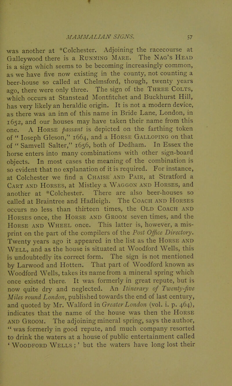 was another at ^Colchester. Adjoining the racecourse at Galleywood there is a Running Mare. The Nag’s Head is a sign which seems to be becoming increasingly common, as we have five now existing in the county, not counting a beer-house so called at Chelmsford, though, twenty years ago, there were only three. The sign of the Three Colts, which occurs at Stanstead Montfitchet and Buckhurst Hill, has very likely an heraldic origin. It is not a modern device, as there was an inn of this name in Bride Lane, London, in 1652, and our houses may have taken their name from this one. A Horse passant is depicted on the farthing token of “ Ioseph Gleson,” 1664, and a Horse Galloping on that of “ Samvell Salter,” 1656, both of Dedham. In Essex the horse enters into many combinations with other sign-board objects. In most cases the meaning of the combination is so evident that no explanation of it is required. For instance, at Colchester we find a Chaise and Pair, at Stratford a Cart and Horses, at Mistley a Waggon and Horses, and another at ^Colchester. There are also beer-houses so called at Braintree and Hadleigh. The Coach and Horses occurs no less than thirteen times, the Old Coach and Horses once, the Horse and Groom seven times, and the Horse and Wheel once. This latter is, however, a mis- print on the part of the compilers of the Post Office Directory. Twenty years ago it appeared in the list as the Horse and Well, and as the house is situated at Woodford Wells, this is undoubtedly its correct form. The sign is not mentioned by Larwood and Hotten. That part of Woodford known as Woodford Wells, takes its name from a mineral spring which once existed there. It was formerly in great repute, but is now quite dry and neglected. An Itinerary of Twenty-five Miles round London, published towards the end of last century, and quoted by Mr. Walford in Greater London (vol. i. p. 464), indicates that the name of the house was then the Horse and Groom. The adjoining mineral spring, says the author, “ was formerly in good repute, and much company resorted to drink the waters at a house of public entertainment called ‘ Woodford Wells ; ’ but the waters have long lost their