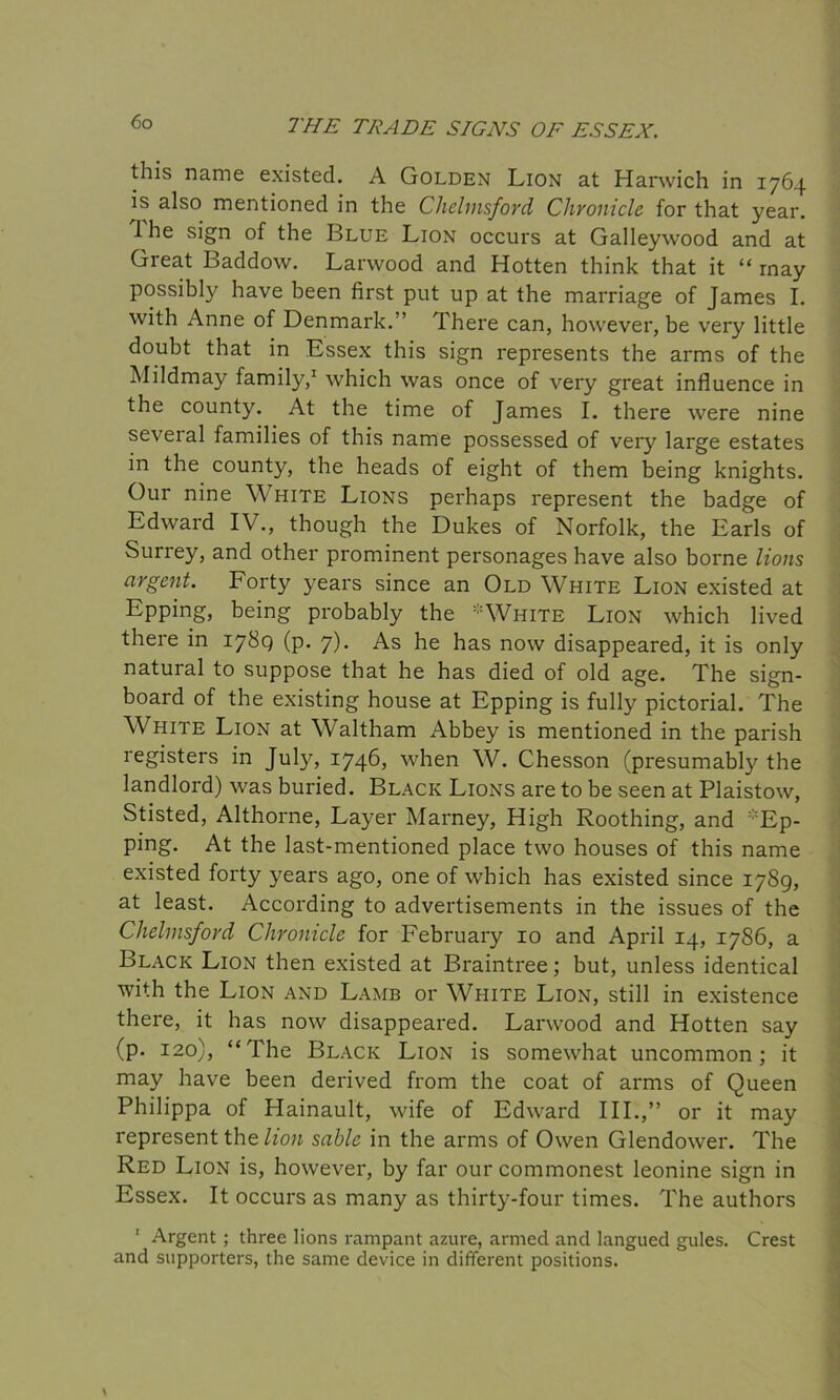 this name existed. A Golden Lion at Harwich in 1764 is also mentioned in the Chelmsford Chronicle for that year. 1 he sign of the Blue Lion occurs at Galleywood and at Great Baddow. Larwood and Hotten think that it “ rnay possibly have been first put up at the marriage of James I. with Anne of Denmark. ’ There can, however, be very little doubt that in Essex this sign represents the arms of the Mildmay family,1 which was once of very great influence in the county. At the time of James I. there were nine several families of this name possessed of very large estates in the county, the heads of eight of them being knights. Our nine White Lions perhaps represent the badge of Edward IV., though the Dukes of Norfolk, the Earls of Surrey, and other prominent personages have also borne lions argent. Forty years since an Old White Lion existed at Epping, being probably the *White Lion which lived there in 1789 (p. 7). As he has now disappeared, it is only natural to suppose that he has died of old age. The sign- board of the existing house at Epping is fully pictorial. The White Lion at Waltham Abbey is mentioned in the parish registers in July, 1746, when W. Chesson (presumably the landlord) was buried. Black Lions are to be seen at Plaistow, Stisted, Althorne, Layer Marney, High Roothing, and Ep- ping. At the last-mentioned place two houses of this name existed forty years ago, one of which has existed since 1789, at least. According to advertisements in the issues of the Chelmsford Chronicle for February 10 and April 14, 1786, a Black Lion then existed at Braintree; but, unless identical with the Lion and Lamb or White Lion, still in existence there, it has now disappeared. Larwood and Hotten say (p. 120), “The Black Lion is somewhat uncommon; it may have been derived from the coat of arms of Queen Philippa of Hainault, wife of Edward III.,” or it may represent the lion sable in the arms of Owen Glendower. The Red Lion is, however, by far our commonest leonine sign in Essex. It occurs as many as thirty-four times. The authors Argent ; three lions rampant azure, armed and langued gules. Crest and supporters, the same device in different positions.