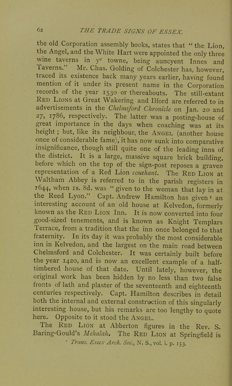 the old Corporation assembly books, states that “ the Lion, the Angel, and the White Hart were appointed the only three wine taverns in ye towne, being auncyent Innes and laveins. Air. Chas. Golding of Colchester has, however, tiaced its existence back many years earlier, having found mention of it under its present name in the Corporation records of the year 1530 or thereabouts. The still-extant Red Lions at Great Wakering and Ilford are referred to in advertisements in the Chelmsford Chronicle on Jan. 20 and 27j *786, respectively. 1 he latter was a posting-house of gieat importance in the days when coaching was at its height ; but, like its neighbour, the Angel (another house once of considerable fame), it has now sunk into comparative insignificance, though still quite one of the leading inns of the district. It is a large, massive square brick building, before which on the top of the sign-post reposes a graven representation of a Red Lion couchant. The Red Lion at Waltham Abbey is referred to in the parish registers in 1644, when is. 8d. was “ given to the woman that lay in at the Reed Lyon. Capt. Andrew Hamilton has given 1 an inteiesting account of an old house at Kelvedon, formerly known as the Red Lion Inn. It is now converted into four good-sized tenements, and is known as Knight Templars Terrace, from a tradition that the inn once belonged to that fiaternity. In its day it was probably the most considerable inn in Kelvedon, and the largest on the main road between Chelmsford and Colchester. It was certainly built before the year 1420, and is now an excellent example of a half- timbered house of that date. Until lately, however, the original work has been hidden by no less than two false fronts of lath and plaster of the seventeenth and eighteenth centuries respectively. Capt. Hamilton describes in detail both the internal and external construction of this singularly interesting house, but his remarks are too lengthy to quote here. Opposite to it stood the Angel. The Red Lion at Abberton figures in the Rev. S. Baring-Gould’s Mehalah. The Red Lion at Springfield is 1 Trans. Essex Arch. Soc., N. S., vol. i. p. 153.