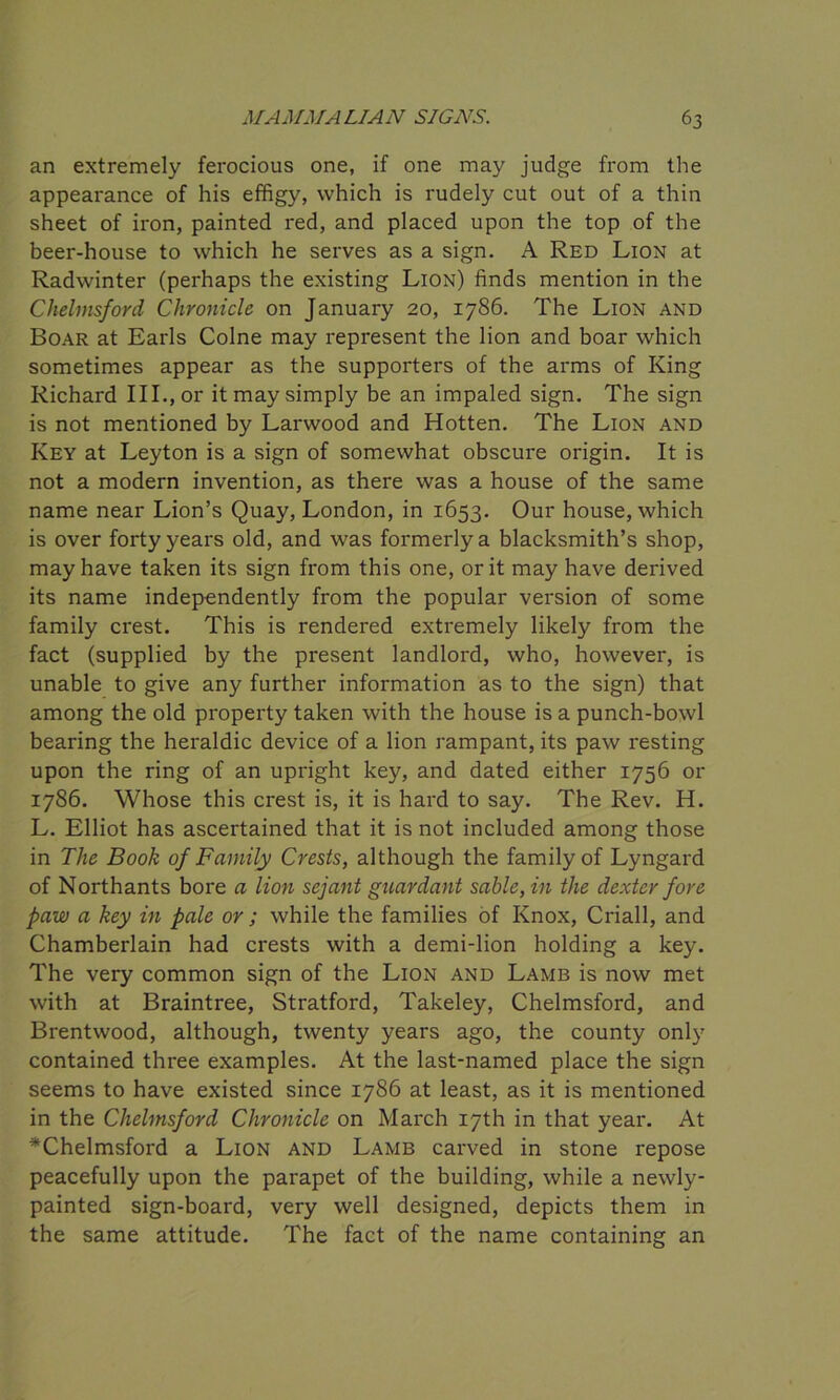 an extremely ferocious one, if one may judge from the appearance of his effigy, which is rudely cut out of a thin sheet of iron, painted red, and placed upon the top of the beer-house to which he serves as a sign. A Red Lion at Radwinter (perhaps the existing Lion) finds mention in the Chelmsford Chronicle on January 20, 1786. The Lion and Boar at Earls Colne may represent the lion and boar which sometimes appear as the supporters of the arms of King Richard III., or it may simply be an impaled sign. The sign is not mentioned by Larwood and Hotten. The Lion and Key at Leyton is a sign of somewhat obscure origin. It is not a modern invention, as there was a house of the same name near Lion’s Quay, London, in 1653. Our house, which is over forty years old, and was formerly a blacksmith’s shop, may have taken its sign from this one, or it may have derived its name independently from the popular version of some family crest. This is rendered extremely likely from the fact (supplied by the present landlord, who, however, is unable to give any further information as to the sign) that among the old property taken with the house is a punch-bowl bearing the heraldic device of a lion rampant, its paw resting upon the ring of an upright key, and dated either 1756 or 1786. Whose this crest is, it is hard to say. The Rev. H. L. Elliot has ascertained that it is not included among those in The Book of Family Crests, although the family of Lyngard of Northants bore a lion sejant guardant sable, in the dexter fore paw a key in pale or; while the families of Knox, Criall, and Chamberlain had crests with a demi-lion holding a key. The very common sign of the Lion and Lamb is now met with at Braintree, Stratford, Takeley, Chelmsford, and Brentwood, although, twenty years ago, the county only contained three examples. At the last-named place the sign seems to have existed since 1786 at least, as it is mentioned in the Chelmsford Chronicle on March 17th in that year. At ^Chelmsford a Lion and Lamb carved in stone repose peacefully upon the parapet of the building, while a newly- painted sign-board, very well designed, depicts them in the same attitude. The fact of the name containing an