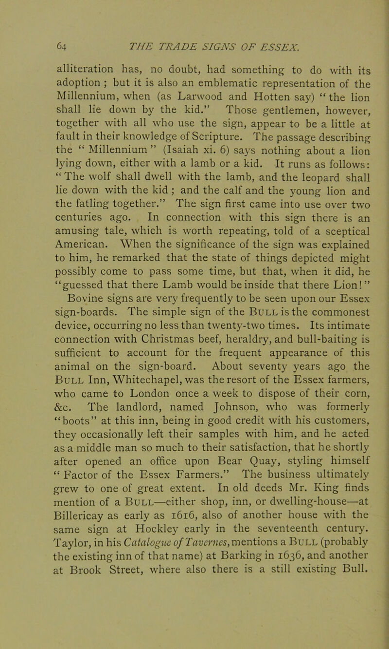 alliteration has, no doubt, had something to do with its adoption ; but it is also an emblematic representation of the Millennium, when (as Larwood and Hotten say) “the lion shall lie down by the kid.” Those gentlemen, however, together with all who use the sign, appear to be a little at fault in their knowledge of Scripture. The passage describing the “ Millennium ” (Isaiah xi. 6) says nothing about a lion lying down, either with a lamb or a kid. It runs as follows: “ The wolf shall dwell with the lamb, and the leopard shall lie down with the kid ; and the calf and the young lion and the fatling together.” The sign first came into use over two centuries ago. In connection with this sign there is an amusing tale, which is worth repeating, told of a sceptical American. When the significance of the sign was explained to him, he remarked that the state of things depicted might possibly come to pass some time, but that, when it did, he “guessed that there Lamb would be inside that there Lion!” Bovine signs are very frequently to be seen upon our Essex sign-boards. The simple sign of the Bull is the commonest device, occurring no less than twenty-two times. Its intimate connection with Christmas beef, heraldry, and bull-baiting is sufficient to account for the frequent appearance of this animal on the sign-board. About seventy years ago the Bull Inn, Whitechapel, was the resort of the Essex farmers, who came to London once a week to dispose of their corn, &c. The landlord, named Johnson, who was formerly “boots” at this inn, being in good credit with his customers, they occasionally left their samples with him, and he acted as a middle man so much to their satisfaction, that he shortly after opened an office upon Bear Quay, styling himself “ Factor of the Essex Farmers.” The business ultimately grew to one of great extent. In old deeds Mr. King finds mention of a Bull—either shop, inn, or dwelling-house—at Billericay as early as 1616, also of another house with the same sign at Hockley early in the seventeenth century. Taylor, in his Catalogue ofTaverncs,mentions a Bull (probably the existing inn of that name) at Barking in 1636, and another at Brook Street, where also there is a still existing Bull.