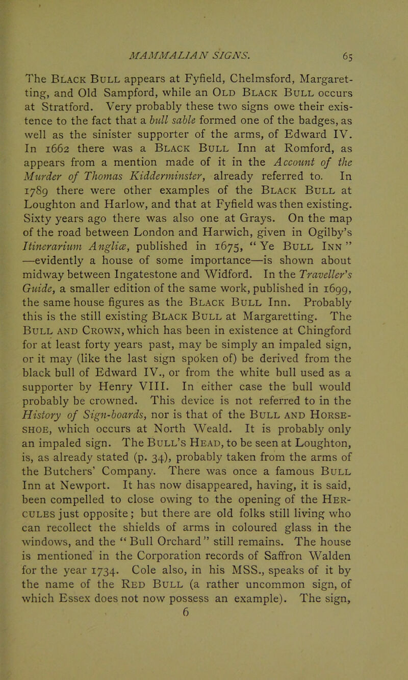 The Black Bull appears at Fyfield, Chelmsford, Margaret- ting, and Old Sampford, while an Old Black Bull occurs at Stratford. Very probably these two signs owe their exis- tence to the fact that a bull sable formed one of the badges, as well as the sinister supporter of the arms, of Edward IV. In 1662 there was a Black Bull Inn at Romford, as appears from a mention made of it in the Accotmt of the Murder of Thomas Kidderminster, already referred to. In 17S9 there were other examples of the Black Bull at Loughton and Harlow, and that at Fyfield was then existing. Sixty years ago there was also one at Grays. On the map of the road between London and Harwich, given in Ogilby’s Itinerarium Anglice, published in 1675, “ Ye Bull Inn ” —evidently a house of some importance—is shown about midway between Ingatestone and Widford. In the Traveller's Guide, a smaller edition of the same work, published in 1699, the same house figures as the Black Bull Inn. Probably this is the still existing Black Bull at Margaretting. The Bull and Crown, which has been in existence at Chingford for at least forty years past, may be simply an impaled sign, or it may (like the last sign spoken of) be derived from the black bull of Edward IV., or from the white hull used as a supporter by Henry VIII. In either case the bull would probably be crowned. This device is not referred to in the History of Sign-boards, nor is that of the Bull and Horse- shoe, which occurs at North Weald. It is probably only an impaled sign. The Bull’s Head, to be seen at Loughton, is, as already stated (p. 34), probably taken from the arms of the Butchers’ Company. There was once a famous Bull Inn at Newport. It has now disappeared, having, it is said, been compelled to close owing to the opening of the Her- cules just opposite; but there are old folks still living who can recollect the shields of arms in coloured glass in the windows, and the “ Bull Orchard” still remains. The house is mentioned in the Corporation records of Saffron Walden for the year 1734. Cole also, in his MSS., speaks of it by the name of the Red Bull (a rather uncommon sign, of which Essex does not now possess an example). The sign, 6