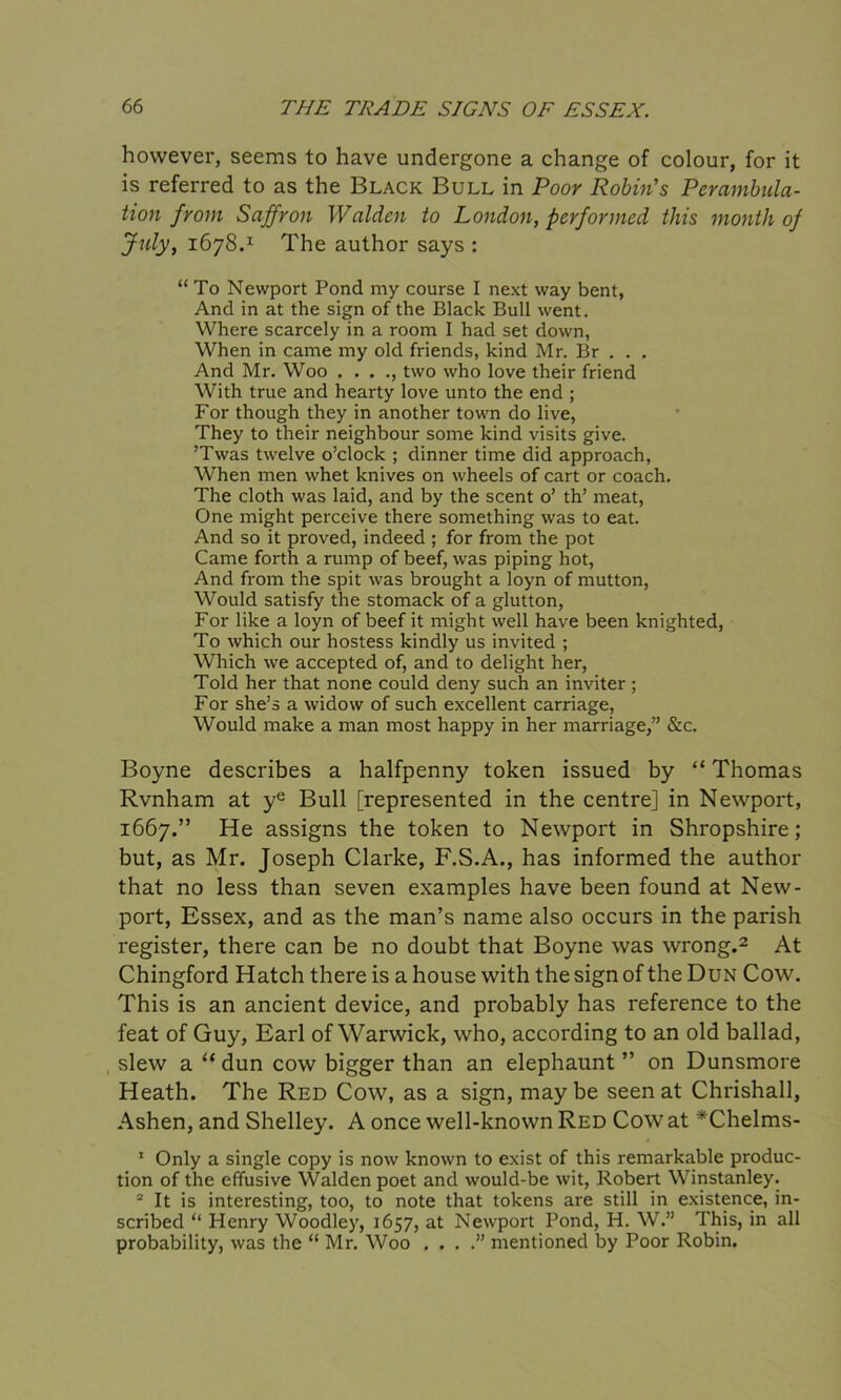 however, seems to have undergone a change of colour, for it is referred to as the Black Bull in Poor Robin's Perambula- tion from Saffron Walden to London, performed this month of July, 1678.1 The author says : “To Newport Pond my course I next way bent, And in at the sign of the Black Bull went. Where scarcely in a room I had set down, When in came my old friends, kind Mr. Br . . . And Mr. Woo . . . ., two who love their friend With true and hearty love unto the end ; For though they in another town do live, They to their neighbour some kind visits give. ’Twas twelve o’clock ; dinner time did approach, When men whet knives on wheels of cart or coach. The cloth was laid, and by the scent o’ th’ meat, One might perceive there something was to eat. And so it proved, indeed ; for from the pot Came forth a rump of beef, was piping hot, And from the spit was brought a loyn of mutton, Would satisfy the stomack of a glutton, For like a loyn of beef it might well have been knighted, To which our hostess kindly us invited ; Which we accepted of, and to delight her, Told her that none could deny such an inviter; For she’s a widow of such excellent carriage, Would make a man most happy in her marriage,” &c. Boyne describes a halfpenny token issued by “ Thomas Rvnham at ye Bull [represented in the centre] in Newport, 1667.” He assigns the token to Newport in Shropshire; but, as Mr. Joseph Clarke, F.S.A., has informed the author that no less than seven examples have been found at New- port, Essex, and as the man’s name also occurs in the parish register, there can be no doubt that Boyne was wrong.2 At Chingford Hatch there is a house with the sign of the Dun Cow. This is an ancient device, and probably has reference to the feat of Guy, Earl of Warwick, who, according to an old ballad, slew a “ dun cow bigger than an elephaunt ” on Dunsmore Heath. The Red Cow, as a sign, may be seen at Chrishall, Ashen, and Shelley. A once well-known Red Cow at *Chelms- 1 Only a single copy is now known to exist of this remarkable produc- tion of the effusive Walden poet and would-be wit, Robert Winstanley. 2 It is interesting, too, to note that tokens are still in existence, in- scribed “ Henry Woodley, 1657, at Newport Pond, H. W.” This, in all probability, was the “ Mr. Woo . . . .” mentioned by Poor Robin.