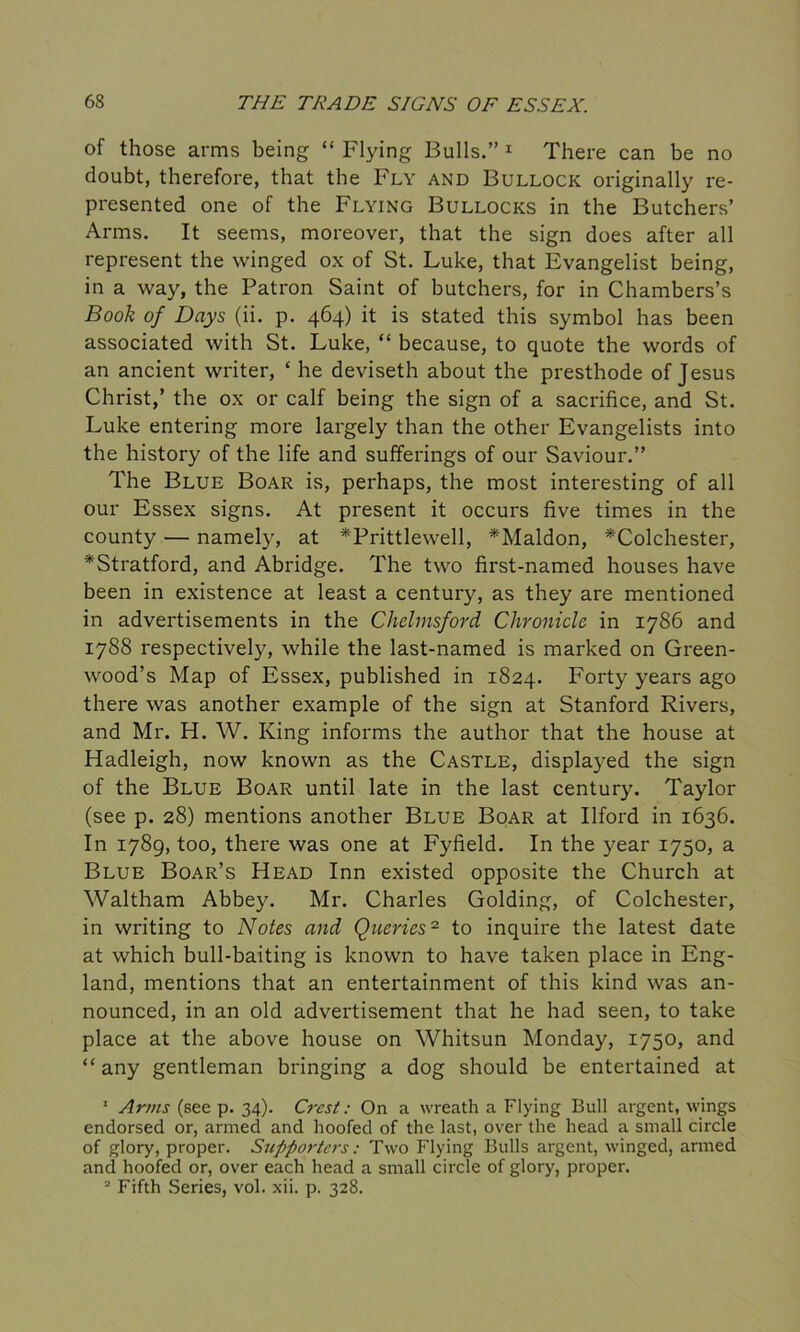 of those arms being “ Flying Bulls.” 1 There can be no doubt, therefore, that the Fly and Bullock originally re- presented one of the Flying Bullocks in the Butchers’ Arms. It seems, moreover, that the sign does after all represent the winged ox of St. Luke, that Evangelist being, in a way, the Patron Saint of butchers, for in Chambers’s Book of Days (ii. p. 464) it is stated this symbol has been associated with St. Luke, “ because, to quote the words of an ancient writer, * he deviseth about the presthode of Jesus Christ,’ the ox or calf being the sign of a sacrifice, and St. Luke entering more largely than the other Evangelists into the history of the life and sufferings of our Saviour.” The Blue Boar is, perhaps, the most interesting of all our Essex signs. At present it occurs five times in the county — namely, at *Prittlewell, *Maldon, ^Colchester, *Stratford, and Abridge. The two first-named houses have been in existence at least a century, as they are mentioned in advertisements in the Chelmsford Chronicle in 1786 and 1788 respectively, while the last-named is marked on Green- wood’s Map of Essex, published in 1824. Forty years ago there was another example of the sign at Stanford Rivers, and Mr. H. W. King informs the author that the house at Hadleigh, now known as the Castle, displayed the sign of the Blue Boar until late in the last century. Taylor (see p. 28) mentions another Blue Boar at Ilford in 1636. In 1789, too, there was one at Fyfield. In the year 1750, a Blue Boar’s Head Inn existed opposite the Church at Waltham Abbey. Mr. Charles Golding, of Colchester, in writing to Notes and Queries2 to inquire the latest date at which bull-baiting is known to have taken place in Eng- land, mentions that an entertainment of this kind was an- nounced, in an old advertisement that he had seen, to take place at the above house on Whitsun Monday, 1750, and “any gentleman bringing a dog should be entertained at 1 Arms (see p. 34). Crest: On a wreath a Flying Bull argent, wings endorsed or, armed and hoofed of the last, over the head a small circle of glory, proper. Supporters: Two Flying Bulls argent, winged, armed and hoofed or, over each head a small circle of glory, proper. 2 Fifth Series, vol. xii. p. 328.