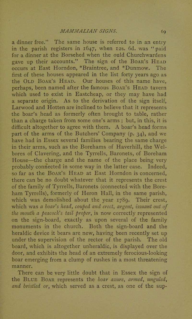 a dinner free.” The same house is referred to in an entry in the parish registers in 1647, when 12s. 6d. was “ paid for a dinner at the Borsehed when the ould Churchwardens gave up their accounts.” The sign of the Boar’s Head occurs at East Horndon, *Braintree, and *Dunmow. The first of these houses appeared in the list forty years ago as the Old Boar’s Head. Our houses of this name have, perhaps, been named after the famous Boar’s Head tavern which used to exist in Eastcheap, or they may have had a separate origin. As to the derivation of the sign itself, Larwood and Hotten are inclined to believe that it represents the boar’s head as formerly often brought to table, rather than a charge taken from some one’s arms ; but, in this, it is difficult altogether to agree with them. A boar’s head forms part of the arms of the Butchers’ Company (p. 34), and we have had in Essex several families bearing the same charge in their arms, such as the Borehams of Haverhill, the Wel- bores of Clavering, and the Tyrrells, Baronets, of Boreham House—the charge and the name of the place being very probably connected in some way in the latter case. Indeed, so far as the Boar’s Head at East Horndon is concerned, there can be no doubt whatever that it represents the crest of the family of Tyrrells, Baronets (connected with the Bore- ham Tyrrells), formerly of Heron Hall, in the same parish, which was demolished about the year 1789. Their crest, which was a boar's head, coupcd and erect, argent, issuant out of the mouth a peacock's tail proper, is now correctly represented on the sign-board, exactly as upon several of the family monuments in the church. Both the sign-board and the heraldic device it bears are new, having been recently set up under the supervision of the rector of the parish. The old board, which is altogether unheraldic, is displayed over the door, and exhibits the head of an extremely ferocious-looking boar emerging from a clump of rushes in a most threatening manner. There can be very little doubt that in Essex the sign of the Blue Boar represents the boar azure, armed, unguled, and bristled or, which served as a crest, as one of the sup-