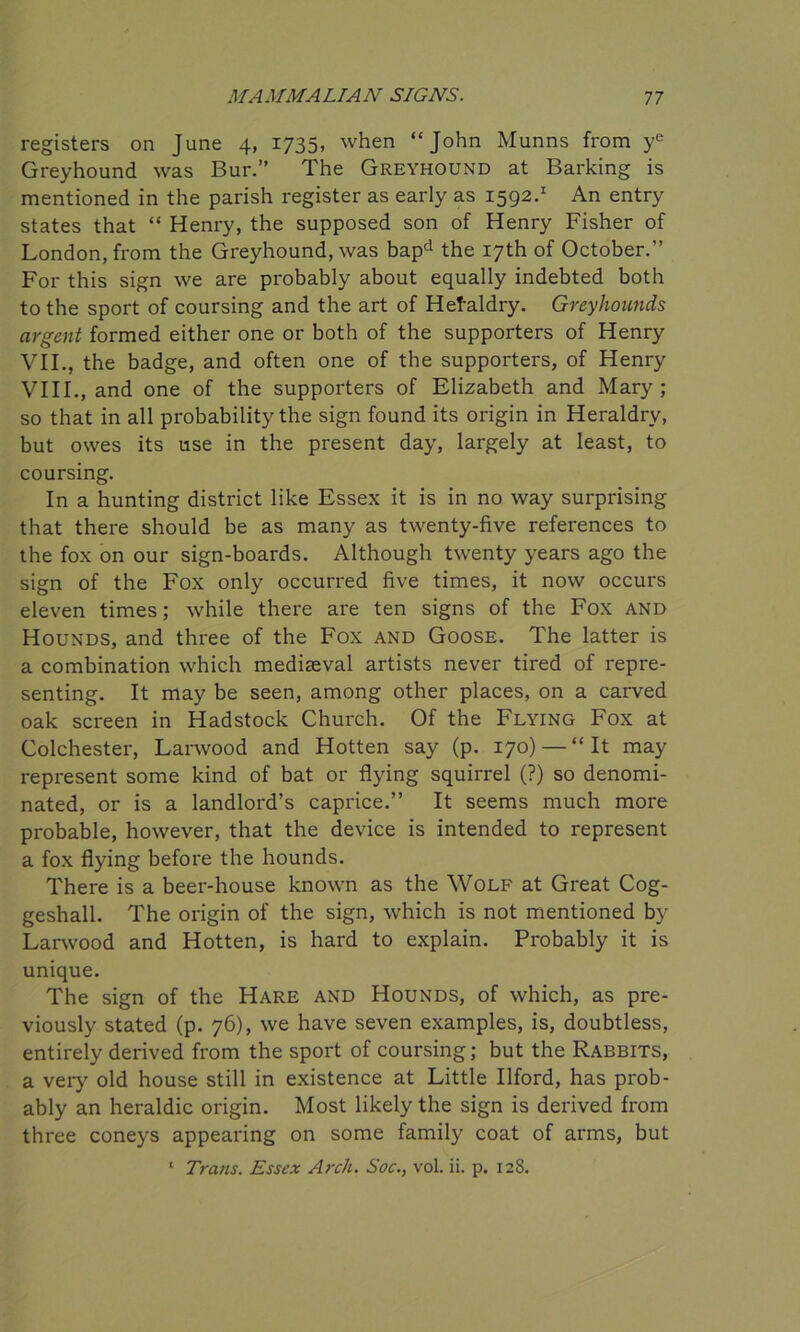 registers on June 4, 1735, when “John Munns from ye Greyhound was Bur.” The Greyhound at Barking is mentioned in the parish register as early as 1592.1 An entry states that “ Henry, the supposed son of Henry Fisher of London, from the Greyhound, was bapd the 17th of October.” For this sign we are probably about equally indebted both to the sport of coursing and the art of Heraldry. Greyhounds argent formed either one or both of the supporters of Henry VII. , the badge, and often one of the supporters, of Henry VIII. , and one of the supporters of Elizabeth and Mary; so that in all probability the sign found its origin in Heraldry, but owes its use in the present day, largely at least, to coursing. In a hunting district like Essex it is in no way surprising that there should be as many as twenty-five references to the fox on our sign-boards. Although twenty years ago the sign of the Fox only occurred five times, it now occurs eleven times; while there are ten signs of the Fox and Hounds, and three of the Fox and Goose. The latter is a combination which mediaeval artists never tired of repre- senting. It may be seen, among other places, on a carved oak screen in Hadstock Church. Of the Flying Fox at Colchester, Larwood and Hotten say (p. 170) — “ It may represent some kind of bat or flying squirrel (?) so denomi- nated, or is a landlord’s caprice.” It seems much more probable, however, that the device is intended to represent a fox flying before the hounds. There is a beer-house known as the Wolf at Great Cog- geshall. The origin of the sign, which is not mentioned by Larwood and Hotten, is hard to explain. Probably it is unique. The sign of the Hare and Hounds, of which, as pre- viously stated (p. 76), we have seven examples, is, doubtless, entirely derived from the sport of coursing; but the Rabbits, a very old house still in existence at Little Ilford, has prob- ably an heraldic origin. Most likely the sign is derived from three coneys appearing on some family coat of arms, but 1 Trans. Essex Arch. Soc., vol. ii. p. 128.