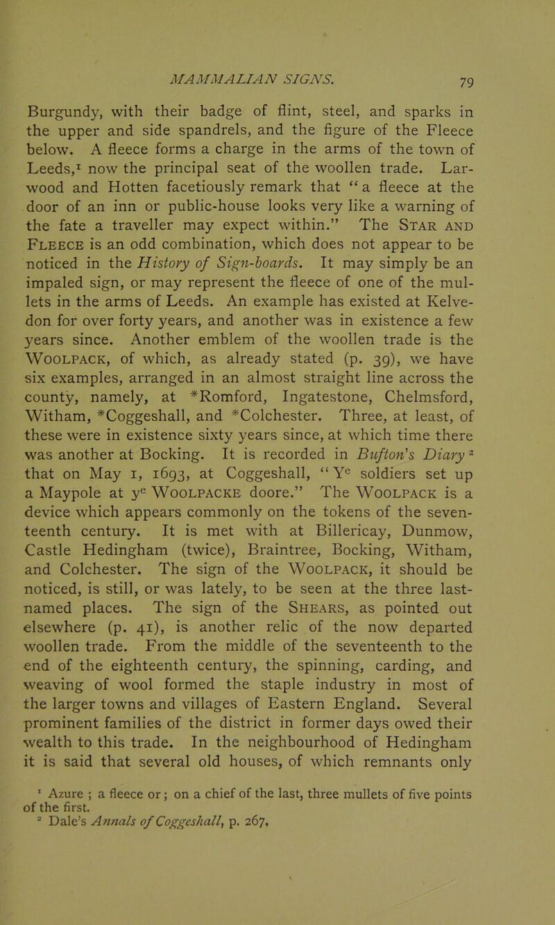 Burgundy, with their badge of flint, steel, and sparks in the upper and side spandrels, and the figure of the Fleece below. A fleece forms a charge in the arms of the town of Leeds,1 now the principal seat of the woollen trade. Lar- wood and Hotten facetiously remark that “ a fleece at the door of an inn or public-house looks very like a warning of the fate a traveller may expect within.” The Star and Fleece is an odd combination, which does not appear to be noticed in the History of Sign-boards. It may simply be an impaled sign, or may represent the fleece of one of the mul- lets in the arms of Leeds. An example has existed at Kelve- don for over forty years, and another was in existence a few years since. Another emblem of the woollen trade is the Woolpack, of which, as already stated (p. 39), we have six examples, arranged in an almost straight line across the county, namely, at *Romford, Ingatestone, Chelmsford, Witham, *Coggeshall, and ^Colchester. Three, at least, of these were in existence sixty years since, at which time there was another at Booking. It is recorded in Bufton's Diary 2 that on May 1, 1693, at Coggeshall, “ Ye soldiers set up a Maypole at ye Woolpacke doore.” The Woolpack is a device which appears commonly on the tokens of the seven- teenth century. It is met with at Billericay, Dunmow, Castle Hedingham (twice), Braintree, Bocking, Witham, and Colchester. The sign of the Woolpack, it should be noticed, is still, or was lately, to be seen at the three last- named places. The sign of the Shears, as pointed out elsewhere (p. 41), is another relic of the now departed woollen trade. From the middle of the seventeenth to the end of the eighteenth century, the spinning, carding, and weaving of wool formed the staple industry in most of the larger towns and villages of Eastern England. Several prominent families of the district in former days owed their wealth to this trade. In the neighbourhood of Hedingham it is said that several old houses, of which remnants only 1 Azure ; a fleece or; on a chief of the last, three mullets of five points of the first. 2 Dale’s Annals of Coggeshall, p. 267.