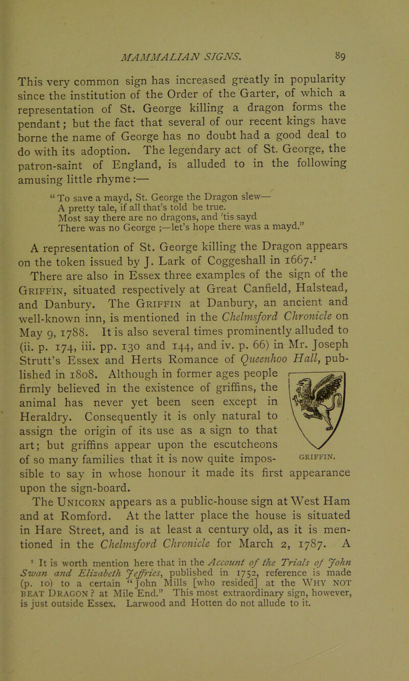 This very common sign has increased greatly in popularity since the institution of the Order of the Garter, of which a representation of St. George killing a dragon forms the pendant; but the fact that several of our recent kings have borne the name of George has no doubt had a good deal to do with its adoption. The legendary act of St. George, the patron-saint of England, is alluded to in the following amusing little rhyme :— “ To save a mayd, St. George the Dragon slew— A pretty tale, if all that’s told be true. Most say there are no dragons, and 'tis sayd There was no George let’s hope there was a mayd.” A representation of St. George killing the Dragon appears on the token issued by J. Lark of Coggeshall in 1667.1 There are also in Essex three examples of the sign of the Griffin, situated respectively at Great Canfield, Halstead, and Danbury. The Griffin at Danbury, an ancient and well-known inn, is mentioned in the Chelmsford Chronicle on May g, 1788. It is also several times prominently alluded to (ii. p. 174, iii. pp. 130 and 144, and iv. p. 66) in Mr. Joseph Strutt’s Essex and Herts Romance of Queenhoo Hall, pub- lished in 1808. Although in former ages people firmly believed in the existence of griffins, the animal has never yet been seen except in Heraldry. Consequently it is only natural to assign the origin of its use as a sign to that art; but griffins appear upon the escutcheons of so many families that it is now quite impos- sible to say in whose honour it made its first appearance upon the sign-board. The Unicorn appears as a public-house sign at West Ham and at Romford. At the latter place the house is situated in Hare Street, and is at least a century old, as it is men- tioned in the Chelmsford Chronicle for March 2, 1787. A 1 It is worth mention here that in the Account of the Trials of John Swan and Elizabeth Jeffries, published in 1752, reference is made (p. 10) to a certain “John Mills [who resided] at the Why not beat Dragon? at Mile End.” This most extraordinary sign, however, is just outside Essex. Larwood and Hotten do not allude to it.