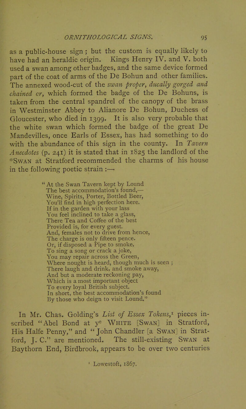 as a public-house sign ; but the custom is equally likely to have had an heraldic origin. Kings Henry IV. and V. both used a swan among other badges, and the same device formed part of the coat of arms of the De Bohun and other families. The annexed wood-cut of the swan proper, ducally gorged and chained cr, which formed the badge of the De Bohuns, is taken from the central spandrel of the canopy of the brass in Westminster Abbey to Alianore De Bohun, Duchess of Gloucester, who died in 1399. It is also very probable that the white swan which formed the badge of the great De Mandevilles, once Earls of Essex, has had something to do with the abundance of this sign in the county. In Tavern Anecdotes (p. 241) it is stated that in 1825 the landlord of the *Swan at Stratford recommended the charms of his house in the following poetic strain :—- “ At the Swan Tavern kept by Lound The best accommodation’s found,— Wine, Spirits, Porter, Bottled Beer, You’ll find in high perfection here. If in the garden with your lass You feel inclined to take a glass, There Tea and Coffee of the best Provided is, for every guest. And, females not to drive from hence, The charge is only fifteen pence. Or, if disposed a Pipe to smoke, To sing a song or crack a joke, You may repair across the Green, Where nought is heard, though much is seen ; There laugh and drink, and smoke away, And but a moderate reckoning pay, Which is a most important object To every loyal British subject. In short, the best accommodation’s found By those who deign to visit Lound.” In Mr. Chas. Golding's List of Essex Tokens,1 pieces in- scribed “Abel Bond at ye White [Swan] in Stratford, His Halfe Penny,” and “John Chandler [a Swan] in Strat- ford, J. C.” are mentioned. The still-existing Swan at Baythorn End, Birdbrook, appears to be over two centuries 1 Lowestoft, 1867.