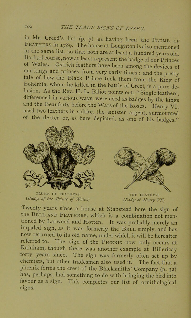 in Mr. Creed’s list (p. 7) as having been the Plume of b bathers in 1789. The house at Loughton is also mentioned in the same list, so that both are at least a hundred years old. Both, of course, now at least represent the badge of our Princes of Wales. Ostrich feathers have been among the devices of our kings and princes from very early times; and the pretty tale of how the Black Prince took them from the King of Bohemia, whom he killed in the battle of Creci, is a pure de- lusion. As the Rev. H. L. Elliot points out, “Single feathers, differenced in various ways, were used as badges by the kings and the Beauforts before the Wars of the Roses. Henry VI. used two feathers in saltire, the sinister argent, surmounted of the dexter or, as here depicted, as one of his badges.” 1 wenty years since a house at Stanstead bore the sign of the Bell and Peathers, which is a combination not men- tioned by Larwood and Hotten. It was probably merely an impaled sign, as it was formerly the Bell simply, and has now returned to its old name, under which it will be hereafter referred to. The sign of the Phcenix now only occurs at Rainham, though there was another example at Billericay forty years since. The sign was formerly often set up by chemists, but other tradesmen also used it. The fact that a phcenix forms the crest of the Blacksmiths’ Company (p. 32) has, perhaps, had something to do with bringing the bird into favour as a sign. This completes our list of ornithological signs. PLUME OF FEATHERS. {Badge of the Prince of JVales.) THE FEATHERS. {Badge of Henry VI.)