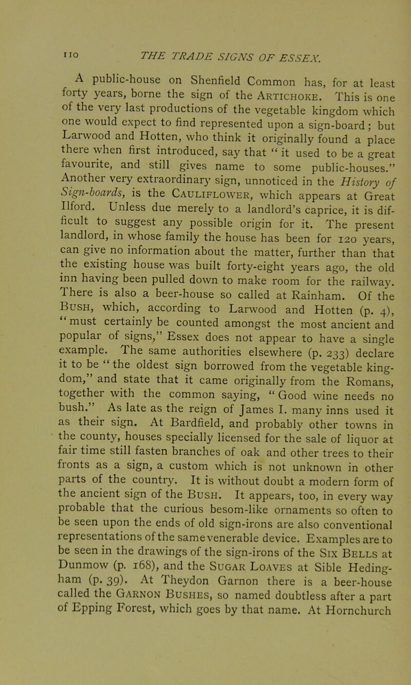 A public-house on Shenfield Common has, for at least forty years, borne the sign of the Artichoke. This is one of the very last productions of the vegetable kingdom which one would expect to find represented upon a sign-board; but Larwood and Hotten, who think it originally found a place there when first introduced, say that “ it used to be a great favourite, and still gives name to some public-houses.” Another very extraordinary sign, unnoticed in the History of Sign-boards, is the Cauliflower, which appears at Great Ilfoid. Lnless due merely to a landlord’s caprice, it is dif- ficult to suggest any possible origin for it. The present landloid, in whose family the house has been for 120 years, can give no information about the matter, further than that the existing house was built forty-eight years ago, the old inn having been pulled down to make room for the railway. 1 here is also a beer-house so called at Rainham. Of the Bush, which, according to Larwood and Hotten (p. 4), must certainly be counted amongst the most ancient and popular of signs,” Essex does not appear to have a single example. The same authorities elsewhere (p. 233) declare it to be “ the oldest sign borrowed from the vegetable king- dom,” and state that it came originally from the Romans, together with the common saying, “ Good wine needs no bush.” As late as the reign of James I. many inns used it as their sign. At Bardfield, and probably other towns in the county, houses specially licensed for the sale of liquor at fair time still fasten branches of oak and other trees to their fronts as a sign, a custom which is not unknown in other parts of the country. It is without doubt a modern form of the ancient sign of the Bush. It appears, too, in every way probable that the curious besom-like ornaments so often to be seen upon the ends of old sign-irons are also conventional representations of the same venerable device. Examples are to be seen in the drawings of the sign-irons of the Six Bells at Dunmow (p. 168), and the Sugar Loaves at Sible Heding- ham (p. 39). At Theydon Garnon there is a beer-house called the Garnon Bushes, so named doubtless after a part of Epping Forest, which goes by that name. At Hornchurch
