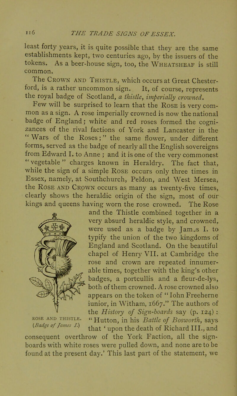 least forty years, it is quite possible that they are the same establishments kept, two centuries ago, by the issuers of the tokens. As a beer-house sign, too, the Wheatsheaf is still common. The Crown and Thistle, which occurs at Great Chester- ford, is a rather uncommon sign. It, of course, represents the royal badge of Scotland, a thistle, imperially crowned. Few will be surprised to learn that the Rose is very com- mon as a sign. A rose imperially crowned is now the national badge of England; white and red roses formed the cogni- zances of the rival factions of York and Lancaster in the “ Wars of the Roses ; ” the same flower, under different forms, served as the badge of nearly all the English sovereigns from Edward I. to Anne ; and it is one of the very commonest “vegetable” charges known in Heraldry. The fact that, while the sign of a simple Rose occurs only three times in Essex, namely, at Southchurch, Peldon, and West Mersea, the Rose and Crown occurs as many as twenty-five times, clearly shows the heraldic origin of the sign, most of our kings and queens having worn the rose crowned. The Rose and the Thistle combined together in a very absurd heraldic style, and crowned, were used as a badge by Jairus I. to typify the union of the two kingdoms of England and Scotland. On the beautiful chapel of Henry VII. at Cambridge the rose and crown are repeated innumer- able times, together with the king's other badges, a portcullis and a fleur-de-lys, both of them crowned. A rose crowned also appears on the token of “Iohn Freeherne iunior, in Witham, 1667.” The authors of the History of Sign-boards say (p. 124) : rose and thistle. “Hutton, in his Battle of Bosworth, says (Badge of [anus i.) ^hat < Up0n the death of Richard III., and consequent overthrow of the York Faction, all the sign- boards with white roses were pulled down, and none are to be found at the present day.’ This last part of the statement, we