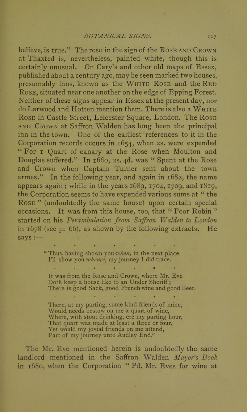 believe, is true.” The rose in the sign of the Rose and Crown at Thaxted is, nevertheless, painted white, though this is certainly unusual. On Cary’s and other old maps of Essex, published about a century ago, may be seen marked two houses, presumably inns, known as the White Rose and the Red Rose, situated near one another on the edge of Epping Forest. Neither of these signs appear in Essex at the present day, nor do Larwood and Hotten mention them. There is also a White Rose in Castle Street, Leicester Square, London. The Rose and Crown at Saffron Walden has long been the principal inn in the town. One of the earliest references to it in the Corporation records occurs in 1654, when 2s. were expended “ For 1 Quart of canary at the Rose when Moulton and Douglas suffered.” In 1660, 2s. 4d. was “ Spent at the Rose and Crown when Captain Turner sent about the town armes.” In the following year, and again in 1682, the name appears again ; while in the years 1689, 1704,1709, and 1819, the Corporation seems to have expended various sums at “ the Rose ” (undoubtedly the same house) upon certain special occasions. It was from this house, too, that “ Poor Robin ” started on his Perambulation from Saffron Walden to London in 1678 (see p. 66), as shown by the following extracts. He says :— “ Thus, having shown you when, in the next place I’ll show you whence, my journey I did trace. • • • • 4 • • It was from the Rose and Crown, where Mr. Eve Doth keep a house like to an Under Sheriff ; There is good Sack, good French wine and good Beer. • • • • • • • There, at my parting, some kind friends of mine, Would needs bestow on me a quart of wine, Where, with stout drinking, ere my parting hour, That quart was made at least a three or four. Yet would my jovial friends on me attend, Part of my journey unto Audley End.” The Mr. Eve mentioned herein is undoubtedly the same landlord mentioned in the Saffron Walden Mayor's Book in 1680, when the Corporation “ Pd. Mr. Eves for wine at