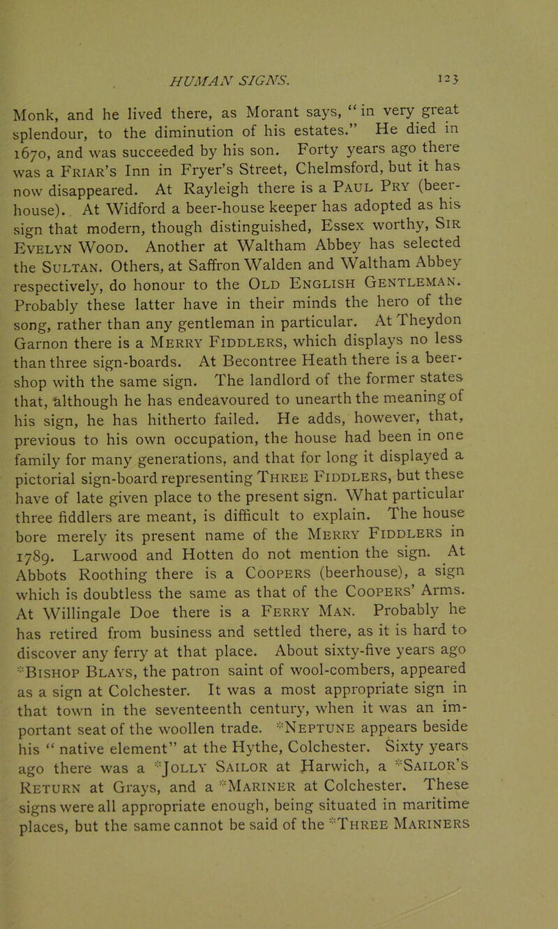 Monk, and he lived there, as Morant says, “in very great splendour, to the diminution of his estates. He died in 1670, and was succeeded by his son. Forty years ago theie was a Friar’s Inn in Fryer’s Street, Chelmsford, but it has now disappeared. At Rayleigh there is a Paul Pry (beei- house). At Widford a beer-house keeper has adopted as his sign that modern, though distinguished, Essex worthy, Sir Evelyn Wood. Another at Waltham Abbey has selected the Sultan. Others, at Saffron Walden and Waltham Abbey respectively, do honour to the Old English Gentleman. Probably these latter have in their minds the hero of the song, rather than any gentleman in particular. At Theydon Garnon there is a Merry Fiddlers, which displays no less than three sign-boards. At Becontree Heath there is a beer- shop with the same sign. The landlord of the former states that, although he has endeavoured to unearth the meaning of his sign, he has hitherto failed. He adds, however, that, previous to his own occupation, the house had been in one family for many generations, and that for long it displayed a pictorial sign-board representing Three Fiddlers, but these have of late given place to the present sign. What particular three fiddlers are meant, is difficult to explain. The house bore merely its present name of the Merry Fiddlers in 1789. Larwood and Hotten do not mention the sign. At Abbots Roothing there is a Coopers (beerhouse), a sign which is doubtless the same as that of the Coopers’ Arms. At Willingale Doe there is a Ferry Man. Probably he has retired from business and settled there, as it is hard to discover any ferry at that place. About sixty-five years ago :;:Bishop Blays, the patron saint of wool-combers, appeared as a sign at Colchester. It was a most appropriate sign in that town in the seventeenth century, when it was an im- portant seat of the woollen trade. ’-Neptune appears beside his “ native element” at the Hythe, Colchester. Sixty years ago there was a Jolly Sailor at Harwich, a ’Sailor’s Return at Grays, and a ’Mariner at Colchester. These signs were all appropriate enough, being situated in maritime places, but the same cannot be said of the Three Mariners