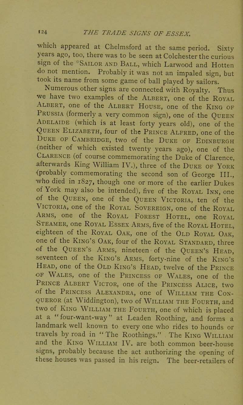 which appeared at Chelmsford at the same period. Sixty yeais ago, too, there was to be seen at Colchester the curious sign of the • Sailor and Ball, which Larwood and Hotten do not mention. Probably it was not an impaled sign, but took its name from some game of ball played by sailors. Numerous other signs are connected with Royalty. Thus we have two examples of the Albert, one of the Royal Albert, one of the Albert House, one of the King of 1 Russia (formerly a very common sign), one of the Queen Adelaide (which is at least forty years old), one of the •Queen Elizabeth, four of the Prince Alfred, one of the Duke of Cambridge, two of the Duke of Edinburgh (neither of which existed twenty years ago), one of the Clarence (of course commemorating the Duke of Clarence, afterwards King William IV.), three of the Duke of York {probably commemorating the second son of George III., who died in 1827, though one or more of the earlier Dukes of York may also be intended), five of the Royal Inn, one of the Queen, one of the Queen Victoria, ten of the Victoria, one of the Royal Sovereign, one of the Royal Arms, one of the Royal Forest Hotel, one Royal Steamer, one Royal Essex Arms, five of the Royal Hotel, eighteen of the Royal Oak, one of the Old Royal Oak, one of the King’s Oak, four of the Royal Standard, three •of the Queen’s Arms, nineteen of the Queen’s Head, seventeen of the King’s Arms, forty-nine of the King’s Head, one of the Old King’s Head, twelve of the Prince of Wales, one of the Princess of Wales, one of the Prince Albert Victor, one of the Princess Alice, two of the Princess Alexandra, one of William the Con- queror (at Widdington), two of William the Fourth, and two of King William the Fourth, one of which is placed at a “ four-want-way ” at Leaden Roothing, and forms a landmark well known to every one who rides to hounds or travels by road in “ The Roothings.” The King William and the King William IV. are both common beer-house signs, probably because the act authorizing the opening of these houses was passed in his reign. The beer-retailers of