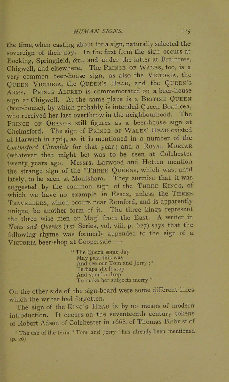 the time, when casting about for a sign, naturally selected the sovereign of their day. In the first form the sign occurs at Bocking, Springfield, &c., and under the latter at Braintree, Chigwell, and elsewhere. The Prince of Wales, too, is a very common beer-house sign, as also the Victoria, the Queen Victoria, the Queen’s Head, and the Queen’s Arms. Prince Alfred is commemorated on a beer-house sign at Chigwell. At the same place is a British Queen (beer-house), by which probably is intended Queen Boadicear who received her last overthrow in the neighbourhood. The Prince of Orange still figures as a beer-house sign at Chelmsford. The sign of Prince of Wales’ Head existed at Harwich in 1764, as it is mentioned in a number of the Chelmsford Chronicle for that year; and a Royal Mortar (whatever that might be) was to be seen at Colchester twenty years ago. Messrs. Larwood and Hotten mention the strange sign of the *Three Queens, which was, until lately, to be seen at Moulsham. They surmise that it was suggested by the common sign of the Three Kings, of which we have no example in Essex, unless the Three Travellers, which occurs near Romford, and is apparently unique, be another form of it. The three kings represent the three wise men or Magi from the East. A writer in Notes and Queries (1st Series, vol. viii. p. 627) says that the following rhyme was formerly appended to the sign of a Victoria beer-shop at Coopersale :— “ The Queen some day May pass this way And see our Tom and Jerry ;1 Perhaps she’ll stop And stand a drop To make her subjects merry.” On the other side of the sign-board were some different lines which the writer had forgotten. The sign of the King’s Head is by no means of modern introduction. It occurs on the seventeenth century tokens of Robert Adson of Colchester in 1668, of Thomas Bribrist of ' The use of the term “Tom and Jerry” has already been mentioned (p. 26).