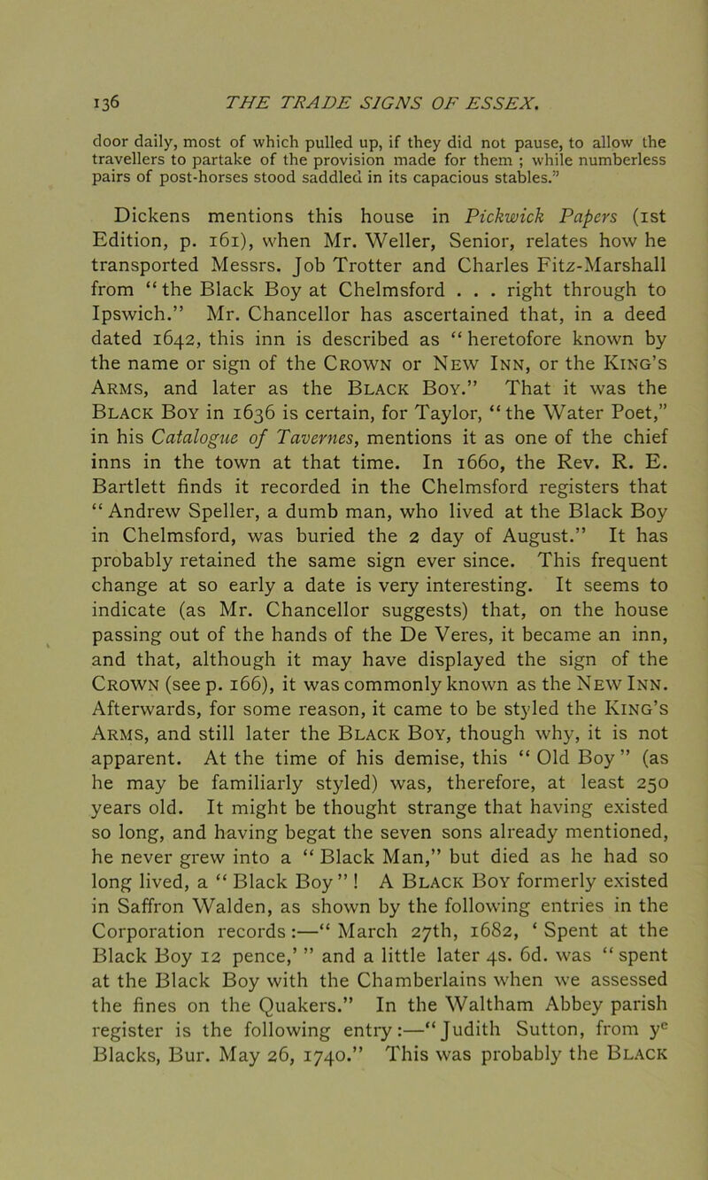 door daily, most of which pulled up, if they did not pause, to allow the travellers to partake of the provision made for them ; while numberless pairs of post-horses stood saddled in its capacious stables.” Dickens mentions this house in Pickwick Papers (1st Edition, p. 161), when Mr. Weller, Senior, relates how he transported Messrs. Job Trotter and Charles Fitz-Marshall from “the Black Boy at Chelmsford . . . right through to Ipswich.” Mr. Chancellor has ascertained that, in a deed dated 1642, this inn is described as “ heretofore known by the name or sign of the Crown or New Inn, or the King’s Arms, and later as the Black Boy.” That it was the Black Boy in 1636 is certain, for Taylor, “the Water Poet,” in his Catalogue of Tavernes, mentions it as one of the chief inns in the town at that time. In 1660, the Rev. R. E. Bartlett finds it recorded in the Chelmsford registers that “ Andrew Speller, a dumb man, who lived at the Black Boy in Chelmsford, was buried the 2 day of August.” It has probably retained the same sign ever since. This frequent change at so early a date is very interesting. It seems to indicate (as Mr. Chancellor suggests) that, on the house passing out of the hands of the De Veres, it became an inn, and that, although it may have displayed the sign of the Crown (see p. 166), it was commonly known as the New Inn. Afterwards, for some reason, it came to be styled the King’s Arms, and still later the Black Boy, though why, it is not apparent. At the time of his demise, this “ Old Boy” (as he may be familiarly styled) was, therefore, at least 250 years old. It might be thought strange that having existed so long, and having begat the seven sons already mentioned, he never grew into a “ Black Man,” but died as he had so long lived, a “ Black Boy ” ! A Black Boy formerly existed in Saffron Walden, as shown by the following entries in the Corporation records :—“ March 27th, 1682, ‘ Spent at the Black Boy 12 pence,’ ” and a little later 4s. 6d. was “ spent at the Black Boy with the Chamberlains when we assessed the fines on the Quakers.” In the Waltham Abbey parish register is the following entry:—“Judith Sutton, from yc Blacks, Bur. May 26, 1740.” This was probably the Black