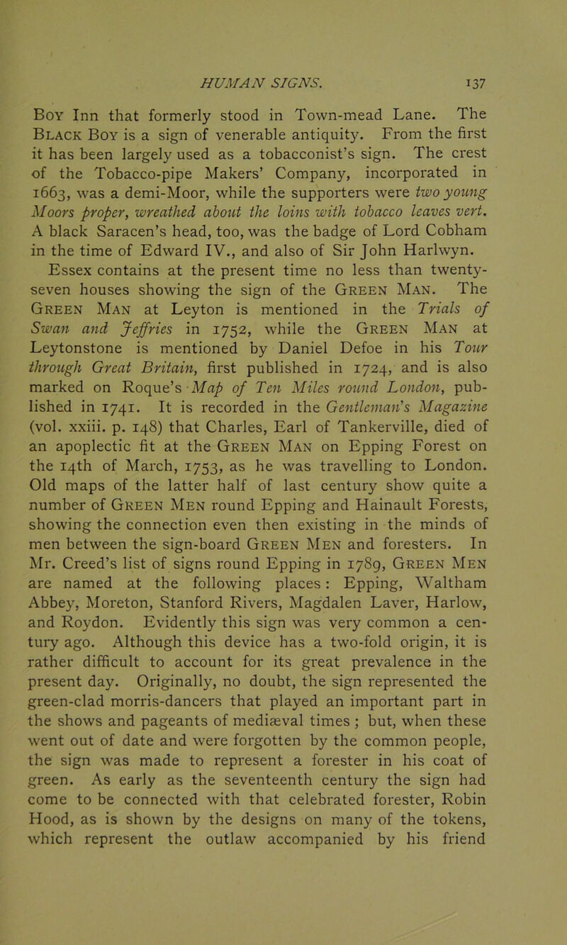 Boy Inn that formerly stood in Town-mead Lane. The Black Boy is a sign of venerable antiquity. From the first it has been largely used as a tobacconist’s sign. The crest of the Tobacco-pipe Makers’ Company, incorporated in 1663, was a demi-Moor, while the supporters were two young Moors proper, wreathed about the loins with tobacco leaves vert. A black Saracen’s head, too, was the badge of Lord Cobham in the time of Edward IV., and also of Sir John Harlwyn. Essex contains at the present time no less than twenty- seven houses showing the sign of the Green Man. The Green Man at Leyton is mentioned in the Trials of Swan and Jeffries in 1752, while the Green Man at Leytonstone is mentioned by Daniel Defoe in his Tour through Great Britain, first published in 1724, and is also marked on Roque’s Map of Ten Miles round London, pub- lished in 1741. It is recorded in the Gentleman's Magazine (vol. xxiii. p. 148) that Charles, Earl of Tankerville, died of an apoplectic fit at the Green Man on Epping Forest on the 14th of March, 1753, as he was travelling to London. Old maps of the latter half of last century show quite a number of Green Men round Epping and Hainault Forests, showing the connection even then existing in the minds of men between the sign-board Green Men and foresters. In Mr. Creed’s list of signs round Epping in 1789, Green Men are named at the following places: Epping, Waltham Abbey, Moreton, Stanford Rivers, Magdalen Laver, Harlow, and Roydon. Evidently this sign was very common a cen- tury ago. Although this device has a two-fold origin, it is rather difficult to account for its great prevalence in the present day. Originally, no doubt, the sign represented the green-clad morris-dancers that played an important part in the shows and pageants of mediaeval times ; but, when these went out of date and were forgotten by the common people, the sign was made to represent a forester in his coat of green. As early as the seventeenth century the sign had come to be connected with that celebrated forester, Robin Hood, as is shown by the designs on many of the tokens, which represent the outlaw accompanied by his friend