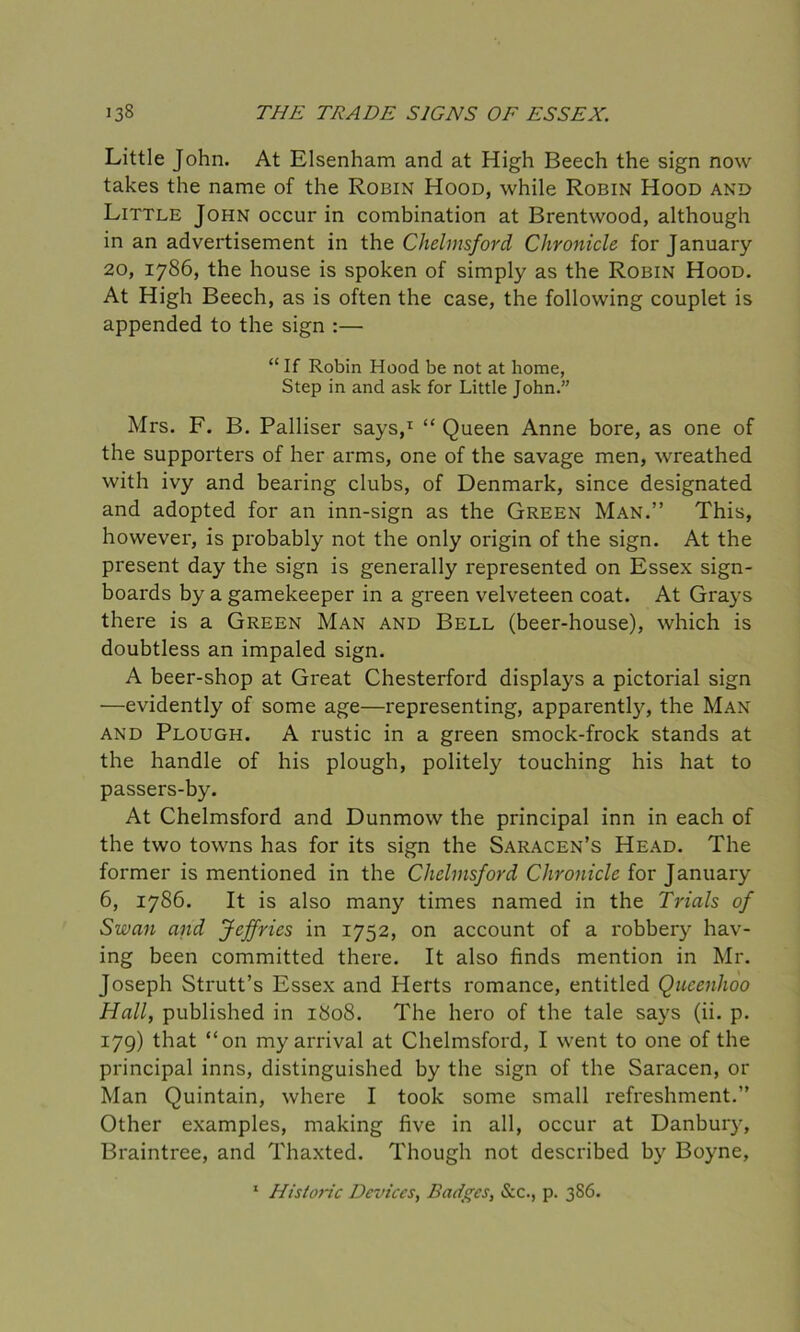 Little John. At Elsenham and at High Beech the sign now takes the name of the Robin Hood, while Robin Hood and Little John occur in combination at Brentwood, although in an advertisement in the Chelmsford Chronicle for January 20, 1786, the house is spoken of simply as the Robin Hood. At High Beech, as is often the case, the following couplet is appended to the sign :— “ If Robin Hood be not at home, Step in and ask for Little John.” Mrs. F. B. Palliser says,1 “ Queen Anne bore, as one of the supporters of her arms, one of the savage men, wreathed with ivy and bearing clubs, of Denmark, since designated and adopted for an inn-sign as the Green Man.” This, however, is probably not the only origin of the sign. At the present day the sign is generally represented on Essex sign- boards by a gamekeeper in a green velveteen coat. At Grays there is a Green Man and Bell (beer-house), which is doubtless an impaled sign. A beer-shop at Great Chesterford displays a pictorial sign —evidently of some age—representing, apparently, the Man and Plough. A rustic in a green smock-frock stands at the handle of his plough, politely touching his hat to passers-by. At Chelmsford and Dunmow the principal inn in each of the two towns has for its sign the Saracen’s Head. The former is mentioned in the Chelmsford Chronicle for January 6, 1786. It is also many times named in the Trials of Swan and Jeffries in 1752, on account of a robbery hav- ing been committed there. It also finds mention in Mr. Joseph Strutt’s Essex and Herts romance, entitled Qucenhoo Hall, published in 1808. The hero of the tale says (ii. p. 179) that “on my arrival at Chelmsford, I went to one of the principal inns, distinguished by the sign of the Saracen, or Man Quintain, where I took some small refreshment.” Other examples, making five in all, occur at Danbury, Braintree, and Thaxted. Though not described by Boyne, 1 Histone Devices, Badges, &c., p. 3S6.