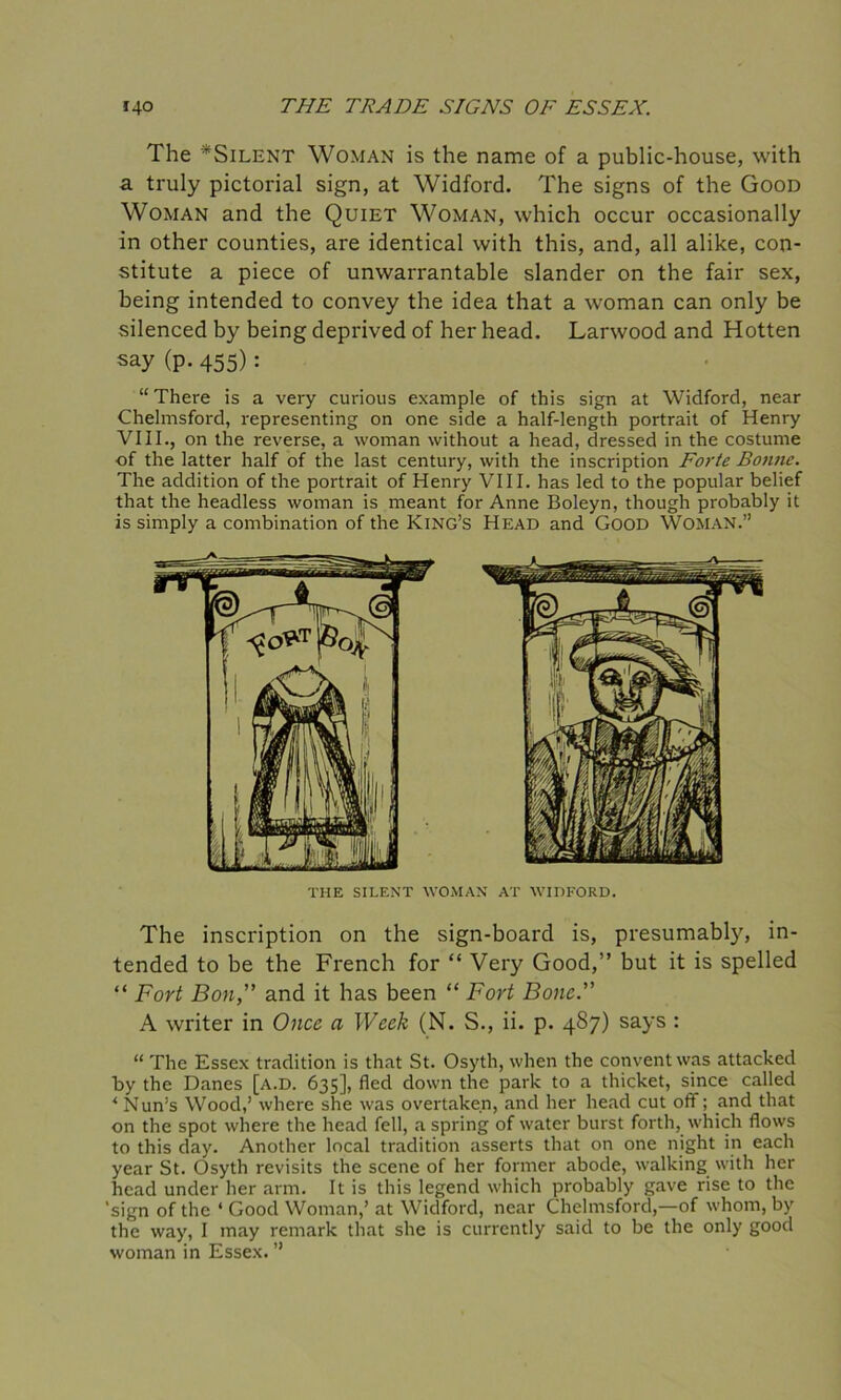 The *Silent Woman is the name of a public-house, with a truly pictorial sign, at Widford. The signs of the Good Woman and the Quiet Woman, which occur occasionally in other counties, are identical with this, and, all alike, con- stitute a piece of unwarrantable slander on the fair sex, being intended to convey the idea that a woman can only be silenced by being deprived of her head. Larwood and Hotten say (P- 455): “ There is a very curious example of this sign at Widford, near Chelmsford, representing on one side a half-length portrait of Henry VIII., on the reverse, a woman without a head, dressed in the costume of the latter half of the last century, with the inscription Forte Bonne. The addition of the portrait of Henry VIII. has led to the popular belief that the headless woman is meant for Anne Boleyn, though probably it is simply a combination of the King’s Head and Good Woman.” The inscription on the sign-board is, presumably, in- tended to be the French for “ Very Good,” but it is spelled “ Fort Bon,” and it has been “ Fort Bone.” A writer in Once a Week (N. S., ii. p. 487) says : “ The Essex tradition is that St. Osyth, when the convent was attacked by the Danes [a.d. 635], fled down the park to a thicket, since called * Nun’s Wood,’ where she was overtaken, and her head cut off; and that on the spot where the head fell, a spring of water burst forth, which flows to this day. Another local tradition asserts that on one night in each year St. Osyth revisits the scene of her former abode, walking with her head under her arm. It is this legend which probably gave rise to the 'sign of the ‘ Good Woman,’ at Widford, near Chelmsford,—of whom, by the way, I may remark that she is currently said to be the only good woman in Essex. ” THE SILENT WOMAN AT WIDFORD.