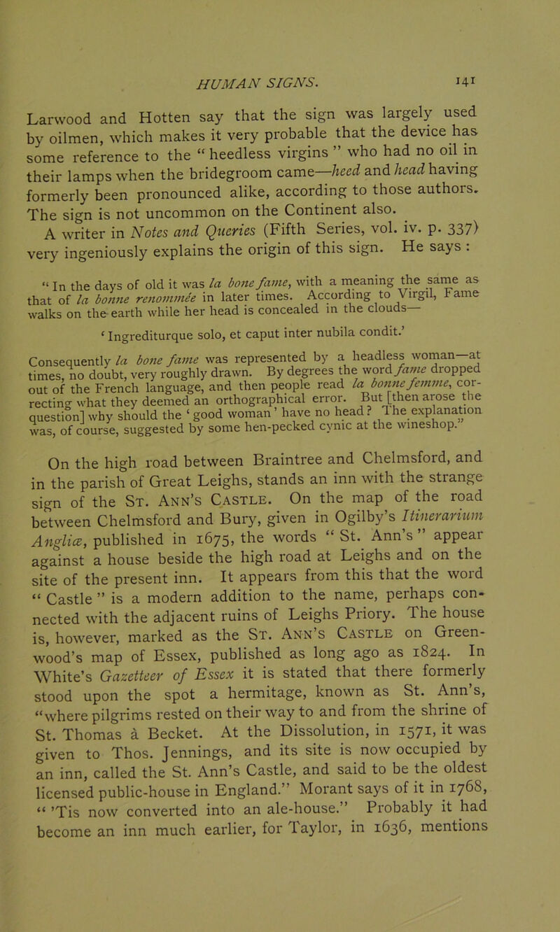 Larwood and Hotten say that the sign was largely used by oilmen, which makes it very probable that the device has some reference to the “ heedless virgins ” who had no oil in their lamps when the bridegroom came—heed and head having formerly been pronounced alike, according to those authors. The sign is not uncommon on the Continent also. A writer in Notes and Queries (Fifth Series, vol. iv. p. 337) very ingeniously explains the origin of this sign. He says . “ In the days of old it was la bone fame, with a meaning the same as that of la bonne renommee in later times. According to \ irgu, Fame walks on the earth while her head is concealed in the clouds ‘ Ingrediturque solo, et caput inter nubila condit.’ Consequently la bone fame was represented by a headless woman—at times, no doubt, very roughly drawn. By degrees the word fame dropped out of the French language, and then people read la bonne femme, cor- recting what they deemed an orthographical error. But [then aiose t ie question] why should the ‘ good woman ’ have no head ? 1 he explanation was, of course, suggested by some hen-pecked cynic at the wineshop. On the high road between Braintree and Chelmsford, and in the parish of Great Leighs, stands an inn with the stiange sign of the St. Ann’s Castle. On the map of the road between Chelmsford and Bury, given in Ogilby’s Itinerarium Anglice, published in 1675, the words “ St. Ann s appeal against a house beside the high road at Leighs and on the site of the present inn. It appears from this that the word “ Castle ” is a modern addition to the name, perhaps con- nected with the adjacent ruins of Leighs Priory. The house is, however, marked as the St. Ann’s Castle on^ Green- wood’s map of Essex, published as long ago as 1624. In White’s Gazetteer of Essex it is stated that there formerly stood upon the spot a hermitage, known as St. Ann s, “where pilgrims rested on their way to and from the shiine of St. Thomas a Becket. At the Dissolution, in 1571, it was given to Thos. Jennings, and its site is now occupied by an inn, called the St. Ann’s Castle, and said to be the oldest licensed public-house in England.’ Morant says of it in 176S, “ ’Tis now converted into an ale-house.” Probably it had become an inn much earlier, for laylor, in 1636, mentions