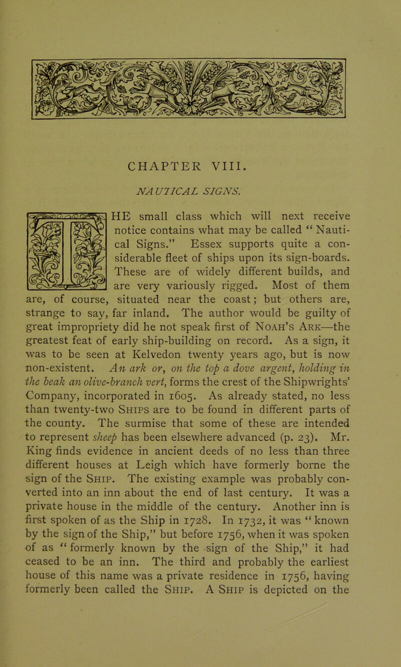 CHAPTER VIII. NAUTICAL SIGNS. HE small class which will next receive notice contains what may be called “ Nauti- cal Signs.” Essex supports quite a con- siderable fleet of ships upon its sign-boards. These are of widely different builds, and are very variously rigged. Most of them are, of course, situated near the coast; but others are, strange to say, far inland. The author would be guilty of great impropriety did he not speak first of Noah’s Ark—the greatest feat of early ship-building on record. As a sign, it was to be seen at Kelvedon twenty years ago, but is now non-existent. An ark or, on the top a dove argent, holding in the beak an olive-branch vert, forms the crest of the Shipwrights’ Company, incorporated in 1605. As already stated, no less than twenty-two Ships are to be found in different parts of the county. The surmise that some of these are intended to represent sheep has been elsewhere advanced (p. 23). Mr. King finds evidence in ancient deeds of no less than three different houses at Leigh which have formerly borne the sign of the Ship. The existing example was probably con- verted into an inn about the end of last century. It was a private house in the middle of the century. Another inn is first spoken of as the Ship in 1728. In 1732, it was “ known by the sign of the Ship,” but before 1756, when it was spoken of as “ formerly known by the sign of the Ship,” it had ceased to be an inn. The third and probably the earliest house of this name was a private residence in 1756, having formerly been called the Ship. A Ship is depicted on the