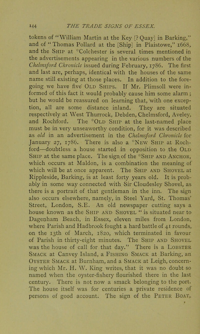 tokens of “William Martin at the Key [? Quay] in Barking,” and of “ Thomas Pollard at the [Ship] in Plaistowe,” 1668, and the Ship at :;:Colchester is several times mentioned in the advertisements appearing in the various numbers of the Chelmsford Chronicle issued during February, 1786. The first and last are, perhaps, identical with the houses of the same name still existing at those places. In addition to the fore- going we have five Old Ships. If Mr. Plimsoll were in- formed of this fact it would probably cause him some alarm ; but he would be reassured on learning that, with one excep- tion, all are some distance inland. They are situated respectively at West Thurrock, Debden, Chelmsford, Aveley, and Rochford. The Old Ship at the last-named place must be in very unseaworthy condition, for it was described as old in an advertisement in the Chelmsford Chronicle for January 27, 1786. There is also a New Ship at Roch- ford—doubtless a house started in opposition to the Old Ship at the same place. The sign of the Ship and Anchor, which occurs at Maldon, is a combination the meaning of which will be at once apparent. The Ship and Shovel at Rippleside, Barking, is at least forty years old. It is prob- ably in some way connected with Sir Cloudesley Shovel, as there is a portrait of that gentleman in the inn. The sign also occurs elsewhere, namely, in Steel Yard, St. Thomas’ Street, London, S.E. An old newspaper cutting says a house known as the Ship and Shovel “ is situated near to Dagenham Beach, in Essex, eleven miles from London, where Parish and Hadbrook fought a hard battle of 41 rounds, on the 13th of March, 1820, which terminated in favour of Parish in thirty-eight minutes. The Ship and Shovel was the house of call for that day.” There is a Lobster Smack at Canvey Island, a Fishing Smack at Barking, an Oyster Smack at Burnham, and a Smack at Leigh, concern- ing which Mr. H. W. King writes, that it was no doubt so named when the oyster-fishery flourished there in the last century. There is not now a smack belonging to the port. The house itself was for centuries a private residence of persons of good account. The sign of the Peter Boat,