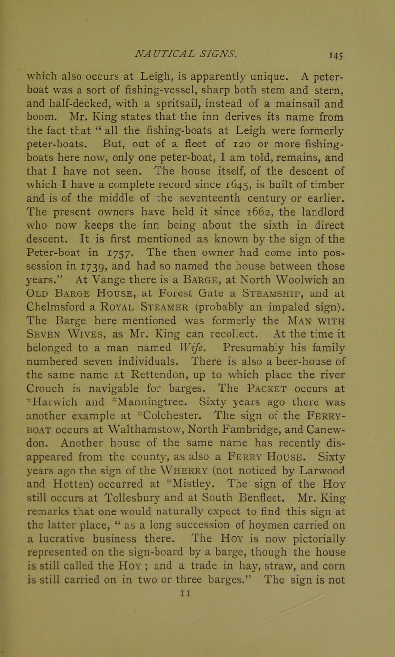 which also occurs at Leigh, is apparently unique. A peter- boat was a sort of fishing-vessel, sharp both stem and stern, and half-decked, with a spritsail, instead of a mainsail and boom. Mr. King states that the inn derives its name from the fact that “ all the fishing-boats at Leigh were formerly peter-boats. But, out of a fleet of 120 or more fishing- boats here now, only one peter-boat, I am told, remains, and that I have not seen. The house itself, of the descent of which I have a complete record since 1645, is built of timber and is of the middle of the seventeenth century or earlier. The present owners have held it since 1662, the landlord who now keeps the inn being about the sixth in direct descent. It is first mentioned as known by the sign of the Peter-boat in 1757. The then owner had come into pos- session in 1739, and had so named the house between those years.” At Vange there is a Barge, at North Woolwich an Old Barge House, at Forest Gate a Steamship, and at Chelmsford a Royal Steamer (probably an impaled sign). The Barge here mentioned was formerly the Man with Seven Wives, as Mr. King can recollect. At the time it belonged to a man named Wife. Presumably his family numbered seven individuals. There is also a beer-house of the same name at Rettendon, up to which place the river Crouch is navigable for barges. The Packet occurs at ^Harwich and Manningtree. Sixty years ago there was another example at ^Colchester. The sign of the Ferry- boat occurs at Walthamstow, North Fambridge, and Canew- don. Another house of the same name has recently dis- appeared from the county, as also a Ferry House. Sixty years ago the sign of the Wherry (not noticed by Larwood and Hotten) occurred at *Mistley. The sign of the Hoy still occurs at Tollesbury and at South Benfleet. Mr. King remarks that one would naturally expect to find this sign at the latter place, “ as a long succession of hoymen carried on a lucrative business there. The Hoy is now pictorially represented on the sign-board by a barge, though the house is still called the Hoy ; and a trade in hay, straw, and corn is still carried on in two or three barges.” The sign is not