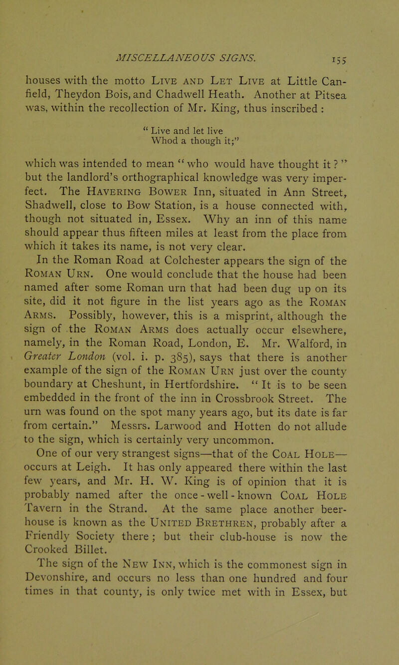 U5 houses with the motto Live and Let Live at Little Can- field, Theydon Bois, and Chadwell Heath. Another at Pitsea was, within the recollection of Mr. King, thus inscribed : “ Live and let live Whod a though it;” which was intended to mean “ who would have thought it ? ” but the landlord’s orthographical knowledge was very imper- fect. The Havering Bower Inn, situated in Ann Street, Shadwell, close to Bow Station, is a house connected with, though not situated in, Essex. Why an inn of this name should appear thus fifteen miles at least from the place from which it takes its name, is not very clear. In the Roman Road at Colchester appears the sign of the Roman Urn. One would conclude that the house had been named after some Roman urn that had been dug up on its site, did it not figure in the list years ago as the Roman Arms. Possibly, however, this is a misprint, although the sign of the Roman Arms does actually occur elsewhere, namely, in the Roman Road, London, E. Mr. Walford, in Greater London (vol. i. p. 385), says that there is another example of the sign of the Roman Urn just over the county boundary at Cheshunt, in Hertfordshire. “ It is to be seen embedded in the front of the inn in Crossbrook Street. The urn was found on the spot many years ago, but its date is far from certain.” Messrs. Larwood and Hotten do not allude to the sign, which is certainly very uncommon. One of our very strangest signs—that of the Coal Hole— occurs at Leigh. It has only appeared there within the last few years, and Mr. H. W. King is of opinion that it is probably named after the once - well - known Coal Hole Tavern in the Strand. At the same place another beer- house is known as the United Brethren, probably after a Friendly Society there; but their club-house is now the Crooked Billet. The sign of the New Inn, which is the commonest sign in Devonshire, and occurs no less than one hundred and four times in that county, is only twice met with in Essex, but