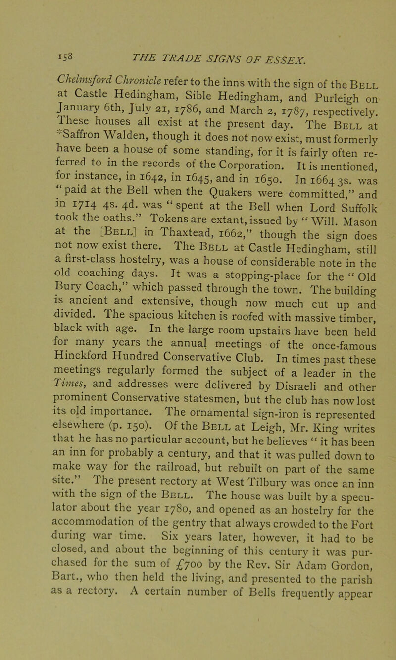 Chelmsford Chronicle refer to the inns with the sign of the Bell at Castle Hedingham, Sible Hedingham, and Purleigh on January 6th, July 21, 1786, and March 2, 1787, respectively. These houses all exist at the present day. The Bell at Saffion Walden, though it does not now exist, must formerly have been a house of some standing, for it is fairly often re- feried to in the records of the Corporation. It is mentioned, foi instance, in 1642, in 1645, and in 1650. In 16643s. was paid at the Bell when the Quakers were committed,” and in 1714 4s. 4d. was “ spent at the Bell when Lord Suffolk took the oaths.” Tokens are extant, issued by “ Will. Mason at the [Bell] in Thaxtead, 1662,” though the sign does not now exist there. The Bell at Castle Hedingham, still a first-class hostelry, was a house of considerable note in the old coaching days. It was a stopping-place for the “ Old Bury Coach,” which passed through the town. The building is ancient and extensive, though now much cut up and divided. The spacious kitchen is roofed with massive timber, black with age. In the large room upstairs have been held foi many years the annual meetings of the once-famous Hinckford Hundred Conservative Club. In times past these meetings regularly formed the subject of a leader in the Times, and addresses were delivered by Disraeli and other prominent Conservative statesmen, but the club has now lost its old impoitance. Tdie ornamental sign-iron is represented elsewhere (p. 150). Of the Bell at Leigh, Mr. King writes that he has no particular account, but he believes “ it has been an inn for probably a century, and that it was pulled down to make way for the railroad, but rebuilt on part of the same site. I he piesent rectory at West lilbury was once an inn with the sign of the Bell. The house was built by a specu- lator about the year 1780, and opened as an hostelry for the accommodation of the gentry that always crowded to the Fort during war time. Six years later, however, it had to be closed, and about the beginning of this century it was pur- chased for the sum of £700 by the Rev. Sir Adam Gordon, Bart., who then held the living, and presented to the parish as a rectory. A certain number of Bells frequently appear