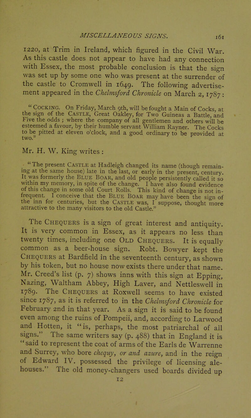 1220, at Trim in Ireland, which figured in the Civil War. As this castle does not appear to have had any connection with Essex, the most probable conclusion is that the sign was set up by some one who was present at the surrender of the castle to Cromwell in 1649. The following advertise- ment appeared in the Chelmsford Chronicle on March 2, 1787: “ Cocking. On Friday, March 9th, will be fought a Main of Cocks, at the sign of the Castle, Great Oakley, for Two Guineas a Battle, and Five the odds ; where the company of all gentlemen and others will be esteemed a favour, by their humble servant William Rayner. The Cocks to be pitted at eleven o’clock, and a good ordinary to be provided at two.” Mr. H. W. King writes : “The present Castle at Hadleigh changed its name (though remain- ing at the same house) late in the last, or early in the present, century. It was formerly the Blue Boar, and old people persistently called it so within my memory, in spite of the change. I have also found evidence of this change in some old Court Rolls. This kind of change is not in- frequent. I conceive that the Blue Boar may have been the sign of the inn for centuries, but the Castle was, I suppose, thought more attractive to the many visitors to the old Castle.” The Chequers is a sign of great interest and antiquity. It is very common in Essex, as it appears no less than twenty times, including one Old Chequers. It is equally common as a beer-house sign. Robt. Bowyer kept the Chequers at Bardfield in the seventeenth century, as shown by his token, but no house now exists there under that name. Mr. Creed’s list (p. 7) shows inns with this sign at Epping, Nazing, Waltham Abbey, High Laver, and Nettleswell in 1:789. The Chequers at Roxwell seems to have existed since 1787, as it is referred to in the Chelmsford Chronicle for February 2nd in that year. As a sign it is said to be found even among the ruins of Pompeii, and, according to Larwood and Hotten, it “is, perhaps, the most patriarchal of ail signs.” The same writers say (p. 488) that in England it is “said to represent the coat of arms of the Earls de Warrenne and Surrey, who bore chequy, or and azure, and in the reign of Edward IV. possessed the privilege of licensing ale- houses.” The old money-changers used boards divided up