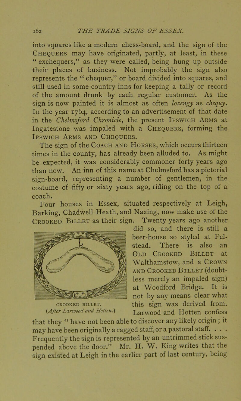 into squares like a modern chess-board, and the sign of the Chequers may have originated, partly, at least, in these “ exchequers,” as they were called, being hung up outside their places of business. Not improbably the sign also represents the “ chequer,” or board divided into squares, and still used in some country inns for keeping a tally or record of the amount drunk by each regular customer. As the sign is now painted it is almost as often lozengy as chequy. In the year 1764, according to an advertisement of that date in the Chelmsford Chronicle, the present Ipswich Arms at Ingatestone was impaled with a Chequers, forming the Ipswich Arms and Chequers. The sign of the Coach and Horses, which occurs thirteen times in the county, has already been alluded to. As might be expected, it was considerably commoner forty years ago than now. An inn of this name at Chelmsford has a pictorial sign-board, representing a number of gentlemen, in the costume of fifty or sixty years ago, riding on the top of a coach. Four houses in Essex, situated respectively at Leigh, Barking, Chadwell Heath, and Nazing, now make use of the Crooked Billet as their sign. Twenty years ago another did so, and there is still a beer-house so styled at Fel- stead. There is also an Old Crooked Billet at Walthamstow, and a Crown and Crooked Billet (doubt- less merely an impaled sign) at Woodford Bridge. It is not by any means clear what crooked billet. this sign was derived from. (After Larwood and Hot ten.) Larwood and Hotten confess that they “ have not been able to discover any likely origin ; it may have been originally a ragged staff, or a pastoral staff. . . . Frequently the sign is represented by an untrimmed stick sus- pended above the door.” Mr. H. W. King writes that the sign existed at Leigh in the earlier part of last century, being