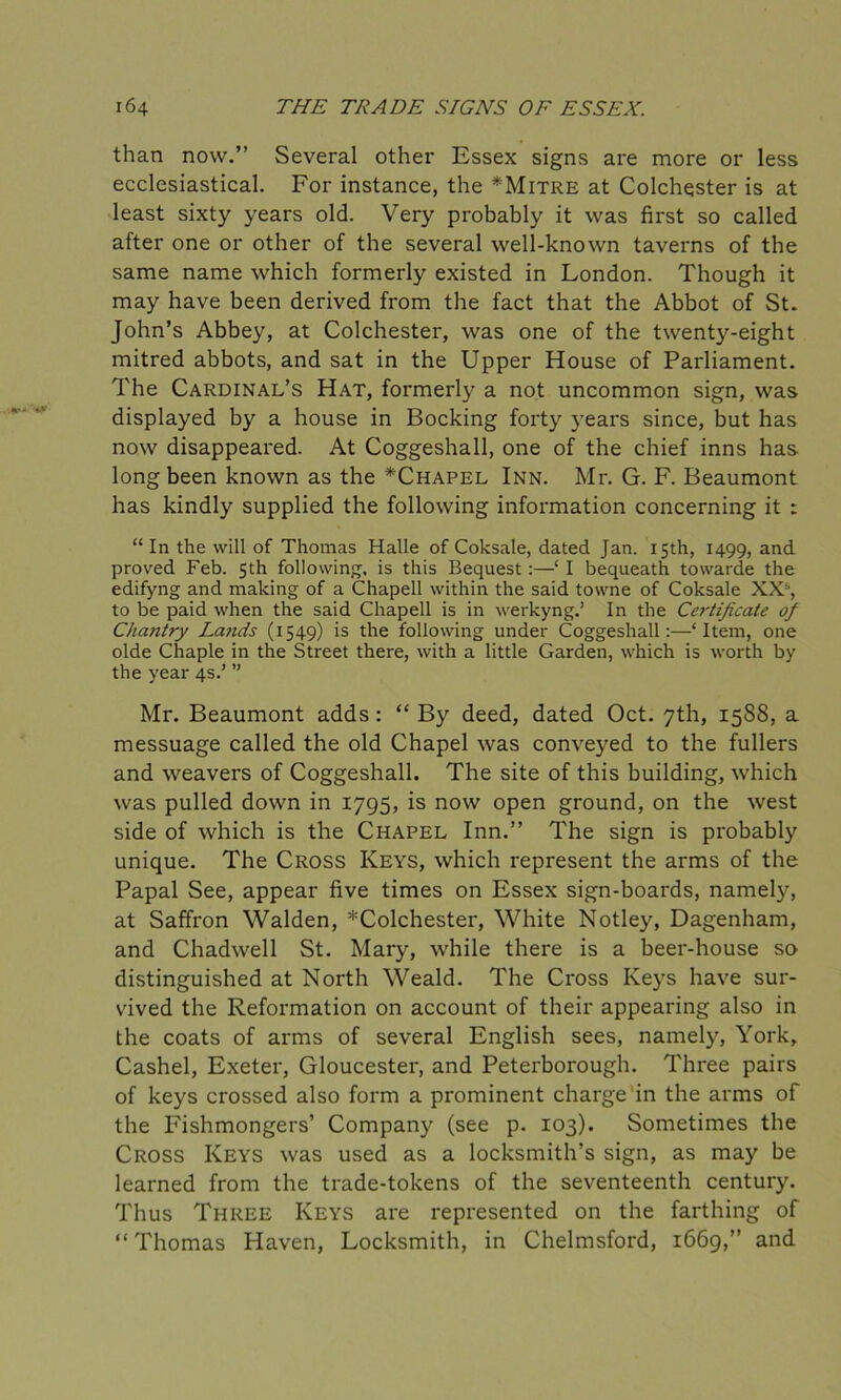 than now.” Several other Essex signs are more or less ecclesiastical. For instance, the *Mitre at Colchester is at least sixty years old. Very probably it was first so called after one or other of the several well-known taverns of the same name which formerly existed in London. Though it may have been derived from the fact that the Abbot of St. John’s Abbey, at Colchester, was one of the twenty-eight mitred abbots, and sat in the Upper House of Parliament. The Cardinal’s Hat, formerly a not uncommon sign, was displayed by a house in Booking forty years since, but has now disappeared. At Coggeshall, one of the chief inns has. long been known as the *Chapel Inn. Mr. G. F. Beaumont has kindly supplied the following information concerning it : “ In the will of Thomas Halle of Coksale, dated Jan. 15th, 1499, and proved Feb. 5th following, is this Bequest :—‘ I bequeath towarde the edifyng and making of a Chapell within the said towne of Coksale XXs, to be paid when the said Chapell is in werkyng.’ In the Certificate of Chaiitry Lands (1549) is the following under Coggeshall:—‘Item, one olde Chaple in the Street there, with a little Garden, which is worth by the year 4s.’ ” Mr. Beaumont adds: “ By deed, dated Oct. 7th, 1588, a messuage called the old Chapel was conveyed to the fullers and weavers of Coggeshall. The site of this building, which was pulled down in 1795, is now open ground, on the west side of which is the Chapel Inn.” The sign is probably unique. The Cross Keys, which represent the arms of the Papal See, appear five times on Essex sign-boards, namely, at Saffron Walden, *Colchester, White Motley, Dagenham, and Chadwell St. Mary, while there is a beer-house so distinguished at North Weald. The Cross Keys have sur- vived the Reformation on account of their appearing also in the coats of arms of several English sees, namely, York, Cashel, Exeter, Gloucester, and Peterborough. Three pairs of keys crossed also form a prominent charge in the arms of the Fishmongers’ Company (see p. 103). Sometimes the Cross Keys was used as a locksmith’s sign, as may be learned from the trade-tokens of the seventeenth century. Thus Three Keys are represented on the farthing of “ Thomas Haven, Locksmith, in Chelmsford, 1669,” and