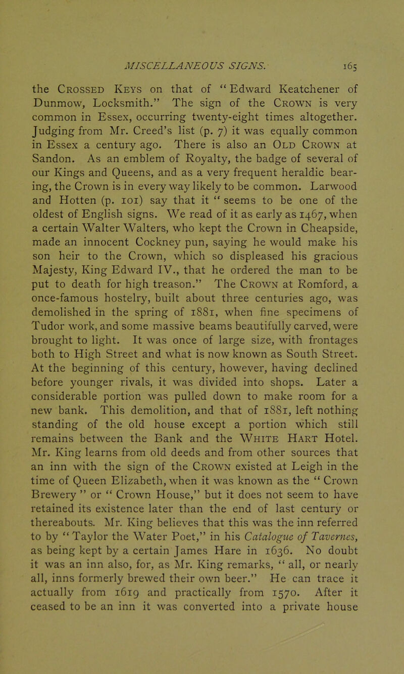 the Crossed Keys on that of “ Edward Keatchener of Dunmow, Locksmith.” The sign of the Crown is very common in Essex, occurring twenty-eight times altogether. Judging from Mr. Creed’s list (p. 7) it was equally common in Essex a century ago. There is also an Old Crown at Sandon. As an emblem of Royalty, the badge of several of our Kings and Queens, and as a very frequent heraldic bear- ing, the Crown is in every way likely to be common. Larwood and Hotten (p. 101) say that it “ seems to be one of the oldest of English signs. We read of it as early as 1467, when a certain Walter Walters, who kept the Crown in Cheapside, made an innocent Cockney pun, saying he would make his son heir to the Crown, which so displeased his gracious Majesty, King Edward IV., that he ordered the man to be put to death for high treason.” The Crown at Romford, a once-famous hostelry, built about three centuries ago, was demolished in the spring of 1881, when fine specimens of Tudor work, and some massive beams beautifully carved, were brought to light. It was once of large size, with frontages both to High Street and what is now known as South Street. At the beginning of this century, however, having declined before younger rivals, it was divided into shops. Later a considerable portion was pulled down to make room for a new bank. This demolition, and that of 1S81, left nothing standing of the old house except a portion which still remains between the Bank and the White Hart Hotel. Mr. King learns from old deeds and from other sources that an inn with the sign of the Crown existed at Leigh in the time of Queen Elizabeth, when it was known as the “ Crown Brewery ” or “ Crown House,” but it does not seem to have retained its existence later than the end of last century or thereabouts. Mr. King believes that this was the inn referred to by “Taylor the Water Poet,” in his Catalogue of Tavernes, as being kept by a certain James Hare in 1636. No doubt it was an inn also, for, as Mr. King remarks, “ all, or nearly all, inns formerly brewed their own beer.” He can trace it actually from 1619 and practically from 1570. After it ceased to be an inn it was converted into a private house