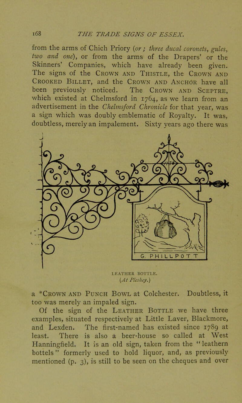 from the arms of Chich Priory {or ; three ducal coronets, gules, two and one), or from the arms of the Drapers’ or the Skinners’ Companies, which have already been given. The signs of the Crown and Thistle, the Crown and Crooked Billet, and the Crown and Anchor have all been previously noticed. The Crown and Sceptre, which existed at Chelmsford in 1764, as we learn from an advertisement in the Chelmsford Chronicle for that year, was a sign which was doubly emblematic of Royalty. It was, doubtless, merely an impalement. Sixty years ago there was a *Crown and Punch Bowl at Colchester. Doubtless, it too was merely an impaled sign. Of the sign of the Leather Bottle we have three examples, situated respectively at Little Laver, Blackmore, and Lexden. The first-named has existed since 1789 at least. There is also a beer-house so called at West Hanningfield. It is an old sign, taken from the “ leathern bottels ” formerly used to hold liquor, and, as previously mentioned (p. 3), is still to be seen on the cheques and over