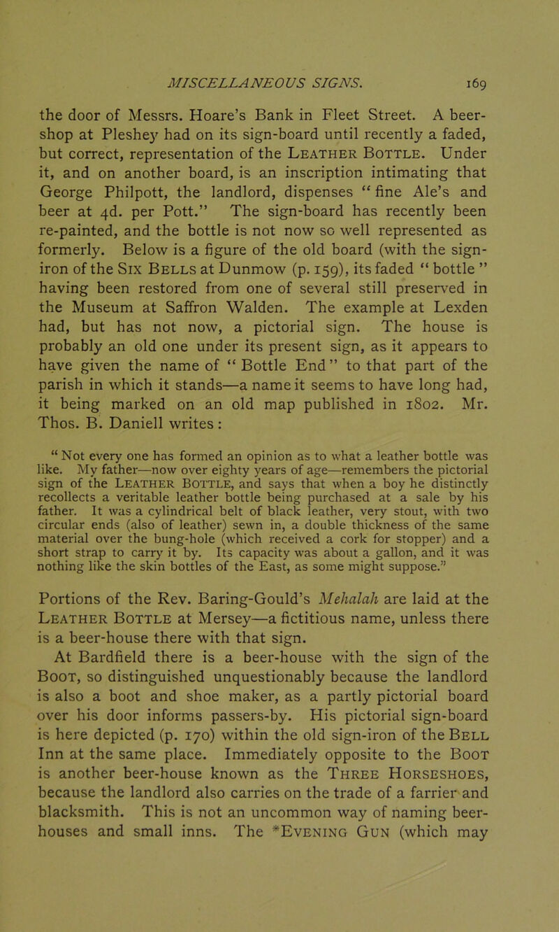 the door of Messrs. Hoare’s Bank in Fleet Street. A beer- shop at Pleshej' had on its sign-board until recently a faded, but correct, representation of the Leather Bottle. Under it, and on another board, is an inscription intimating that George Philpott, the landlord, dispenses “ fine Ale’s and beer at 4d. per Pott.” The sign-board has recently been re-painted, and the bottle is not now so well represented as formerly. Below is a figure of the old board (with the sign- iron of the Six Bells at Dunmow (p. 159), its faded “ bottle ” having been restored from one of several still preserved in the Museum at Saffron Walden. The example at Lexden had, but has not now, a pictorial sign. The house is probably an old one under its present sign, as it appears to have given the name of “ Bottle End” to that part of the parish in which it stands—a name it seems to have long had, it being marked on an old map published in 1802. Mr. Thos. B. Daniell writes : “ Not every one has formed an opinion as to what a leather bottle was like. My father—now over eighty years of age—remembers the pictorial sign of the Leather Bottle, and says that when a boy he distinctly recollects a veritable leather bottle being purchased at a sale by his father. It was a cylindrical belt of black leather, very stout, with two circular ends (also of leather) sewn in, a double thickness of the same material over the bung-hole (which received a cork for stopper) and a short strap to carry it by. Its capacity was about a gallon, and it was nothing like the skin bottles of the East, as some might suppose.” Portions of the Rev. Baring-Gould’s Mehalah are laid at the Leather Bottle at Mersey—a fictitious name, unless there is a beer-house there with that sign. At Bardfield there is a beer-house with the sign of the Boot, so distinguished unquestionably because the landlord is also a boot and shoe maker, as a partly pictorial board over his door informs passers-by. His pictorial sign-board is here depicted (p. 170) within the old sign-iron of the Bell Inn at the same place. Immediately opposite to the Boot is another beer-house known as the Three Horseshoes, because the landlord also carries on the trade of a farrier and blacksmith. This is not an uncommon way of naming beer- houses and small inns. The ^Evening Gun (which may