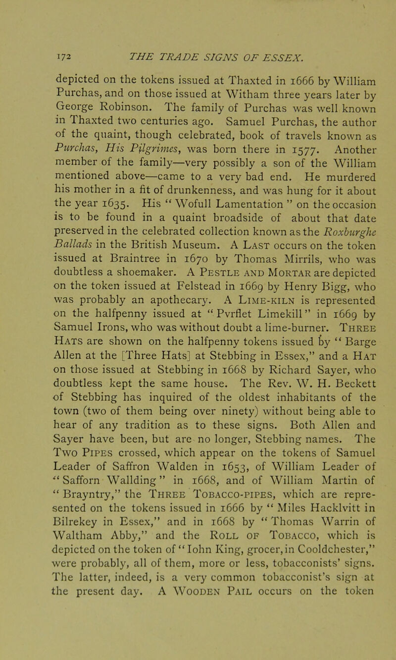 depicted on the tokens issued at Thaxted in 1666 by William Purchas, and on those issued at Witham three years later by George Robinson. The family of Purchas was well known in Thaxted two centuries ago. Samuel Purchas, the author of the quaint, though celebrated, book of travels known as Purchas, His Pjlgrimes, was born there in 1577. Another member of the family—very possibly a son of the William mentioned above—came to a very bad end. He murdered his mother in a fit of drunkenness, and was hung for it about the year 1635. His “ Wofull Lamentation ” on the occasion is to be found in a quaint broadside of about that date preserved in the celebrated collection known as the Roxburghe Ballads in the British Museum. A Last occurs on the token issued at Braintree in 1670 by Thomas Mirrils, who was doubtless a shoemaker. A Pestle and Mortar are depicted on the token issued at Felstead in 1669 by Henry Bigg, who was probably an apothecary. A Lime-kiln is represented on the halfpenny issued at “ Pvrflet Limekill ” in 1669 by Samuel Irons, who was without doubt a lime-burner. Three Hats are shown on the halfpenny tokens issued by “ Barge Allen at the [Three Hats] at Stebbing in Essex,” and a Hat on those issued at Stebbing in 1668 by Richard Sayer, who doubtless kept the same house. The Rev. W. H. Beckett of Stebbing has inquired of the oldest inhabitants of the town (two of them being over ninety) without being able to hear of any tradition as to these signs. Both Allen and Sayer have been, but are no longer, Stebbing names. The Two Pipes crossed, which appear on the tokens of Samuel Leader of Saffron Walden in 1653, of William Leader of “ Safforn Wallding” in 1668, and of William Martin of “ Brayntry,” the Three Tobacco-pipes, which are repre- sented on the tokens issued in 1666 by “ Miles Hacklvitt in Bilrekey in Essex,” and in 1668 by “ Thomas Warrin of Waltham Abby,” and the Roll of Tobacco, which is depicted on the token of “ Iohn King, grocer, in Cooldchester,” were probably, all of them, more or less, tobacconists’ signs. The latter, indeed, is a very common tobacconist’s sign at the present day. A Wooden Pail occurs on the token