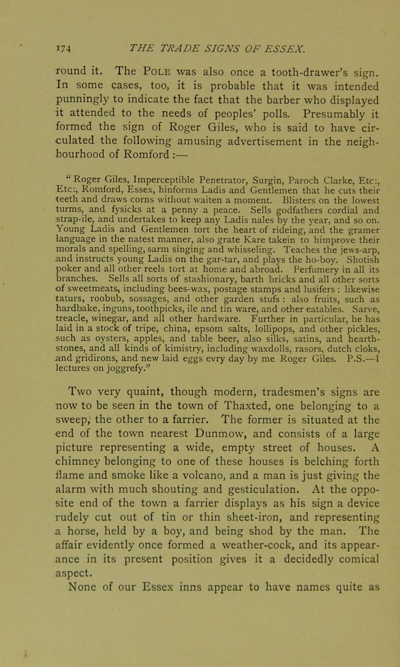 round it. The Pole was also once a tooth-drawer’s sign. In some cases, too, it is probable that it was intended punningly to indicate the fact that the barber who displayed it attended to the needs of peoples’ polls. Presumably it formed the sign of Roger Giles, who is said to have cir- culated the following amusing advertisement in the neigh- bourhood of Romford :— __ “Roger Giles, Imperceptible Penetrator, Surgin, Paroch Clarke, Etc:, Etc:, Romford, Essex, hinforms Ladis and Gentlemen that he cuts their teeth and draws corns without waiten a moment. Blisters on the lowest turms, and fysicks at a penny a peace. Sells godfathers cordial and strap-ile, and undertakes to keep any Ladis nales by the year, and so on. Young Ladis and Gentlemen tort the heart of rideing, and the gramer language in the natest manner, also grate Rare takein to himprove their morals and spelling, sarm singing and whisseling. Teaches the jews-arp, .and instructs young Ladis on the gar-tar, and plays the ho-boy. Shotish poker and all other reels tort at home and abroad. Perfumery in all its branches. Sells all sorts of stashionary, barth bricks and all other sorts of sweetmeats, including bees-wax, postage stamps and lusifers : likewise taturs, roobub, sossages, and other garden stufs : also fruits, such as hardbake, inguns, toothpicks, ile and tin ware, and other eatables. Sarve, treacle, winegar, and all other hardware. Further in particular, he has laid in a stock of tripe, china, epsom salts, lollipops, and other pickles, such as oysters, apples, and table beer, also silks, satins, and hearth- stones, and all kinds of kimistry, including waxdolls, rasors, dutch cloks, and gridirons, and new laid eggs evry day by me Roger Giles. P.S.—1 lectures on joggrefy.” Two very quaint, though modern, tradesmen’s signs are now to be seen in the town of Thaxted, one belonging to a sweep, the other to a farrier. The former is situated at the end of the town nearest Dunmow, and consists of a large picture representing a wide, empty street of houses. A chimney belonging to one of these houses is belching forth flame and smoke like a volcano, and a man is just giving the alarm with much shouting and gesticulation. At the oppo- site end of the town a farrier displays as his sign a device rudely cut out of tin or thin sheet-iron, and representing a horse, held by a boy, and being shod by the man. The affair evidently once formed a weather-cock, and its appear- ance in its present position gives it a decidedly comical aspect. None of our Essex inns appear to have names quite as