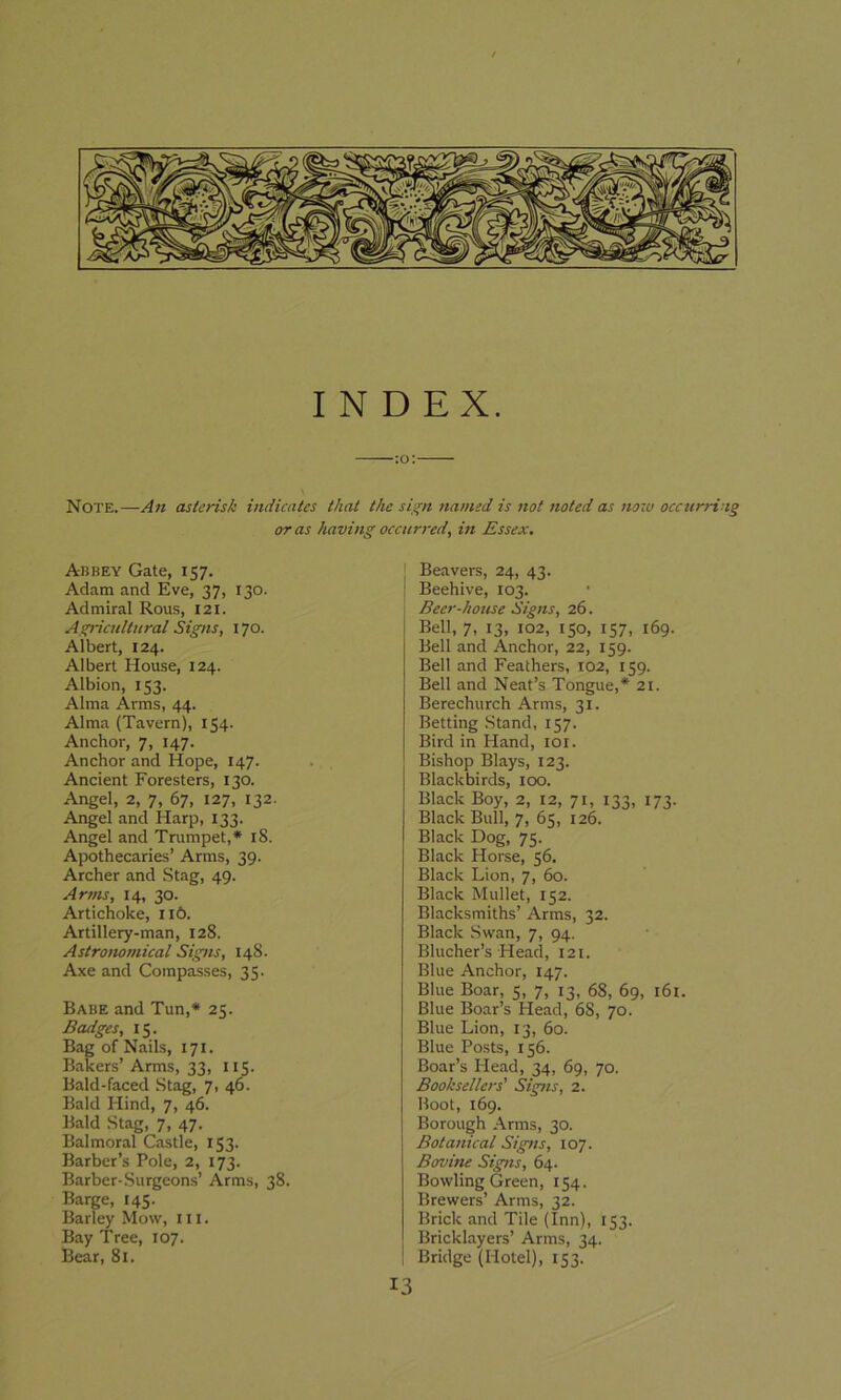 INDEX. :o: Note.—An asterisk indicates that the sign named is not noted as now occurring or as having occurred, in Essex. Abbey Gate, 157. Adam and Eve, 37, 130. Admiral Rous, 121. Agricultural Signs, 170. Albert, 124. Albert House, 124. Albion, 153. Alma Arms, 44. Alma (Tavern), 154- Anchor, 7, 147. Anchor and Hope, 147. Ancient Foresters, 130. Angel, 2, 7, 67, 127, 132. Angel and Harp, 133. Angel and Trumpet,* iS. Apothecaries’ Arms, 39. Archer and Stag, 49. Arms, 14, 30. Artichoke, 116. Artillery-man, 128. Astronomical Signs, 148. Axe and Compasses, 35. Babe and Tun,* 25. Badges, 15. Bag of Nails, 171. Bakers’Arms, 33, 115. Bald-faced Stag, 7, 46. Bald Hind, 7, 46. Bald Stag, 7, 47. Balmoral Castle, 153. Barber’s Pole, 2, 173. Barber-Surgeons’ Arms, 38. Barge, 145. Barley Mow, ill. Bay Tree, 107. Bear, 81. Beavers, 24, 43. Beehive, 103. Beer-house Signs, 26. Bell, 7, 13, 102, 150, 157, 169. Bell and Anchor, 22, 159. Bell and Feathers, 102, 159. Bell and Neat’s Tongue,* 21. Berechurch Arms, 31. Betting Stand, 157. Bird in Hand, 101. Bishop Blays, 123. Blackbirds, 100. Black Boy, 2, 12, 71, 133, 173. Black Bull, 7, 65, 126. Black Dog, 75. Black Horse, 56. Black Lion, 7, 60. Black Mullet, 152. Blacksmiths’ Arms, 32. Black Swan, 7, 94. Blucher’s Head, 121. Blue Anchor, 147. Blue Boar, 5, 7, 13, 68, 69, 161. Blue Boar’s Head, 68, 70. Blue Lion, 13, 60. Blue Posts, 156. Boar’s Head, 34, 69, 70. Booksellers' Signs, 2. Boot, 169. Borough Arms, 30. Botanical Signs, 107. Bovine Signs, 64. Bowling Green, 154. Brewers’ Arms, 32. Brick and Tile (Inn), 153. Bricklayers’ Arms, 34. Bridge (Hotel), 153. 13