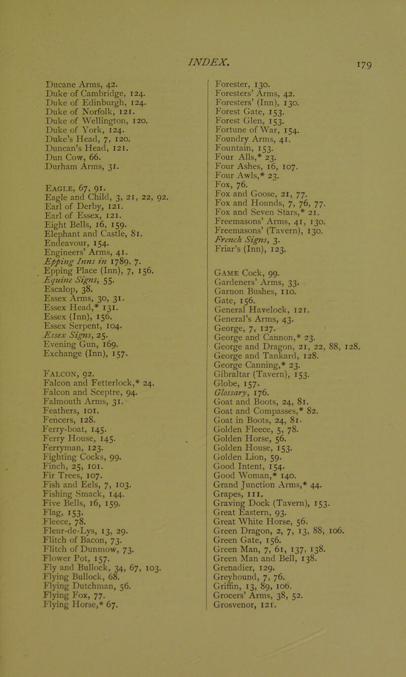 Ducane Arms, 42. Duke of Cambridge, 124. Duke of Edinburgh, 124. Duke of Norfolk, 121. Duke of Wellington, 120. Duke of York, 124. Duke’s Head, 7, 120. Duncan’s Head, 121. Dun Cow, 66. Durham Arms, 31. Eagle, 67, 91. Eagle and Child, 3, 21, 22, 92. Earl of Derby, 121. Earl of Essex, 121. Eight Bells, 16, 159. Elephant and Castle, 81. Endeavour, 154. Engineers’ Arms, 41. Epping Inns in 1789, 7. Epping Place (Inn), 7, 156. Equine Signs, 55. Escalop, 38. Essex Arms, 30, 31. Essex Head,* 131. Essex (Inn), 156. Essex Serpent, 104. Essex Signs, 25. Evening Gun, 169. Exchange (Inn), 157. Falcon, 92. Falcon and Fetterlock,* 24. Falcon and Sceptre, 94. Falmouth Arms, 31. Feathers, 101. Fencers, 128. Ferry-boat, 145- Ferry House, 145- Ferryman, 123. Fighting Cocks, 99. Finch, 25, 101. Fir Trees, 107. Fish and Eels, 7, 103. Fishing Smack, 144. Five Bells, 16, 159. Flag. 153- Fleece, 78. Fleur-de-Lys, 13, 29. Flitch of Bacon, 73. Hitch of Dunmow, 73. Flower Pot, 157. Fly and Bullock, 34, 67, 103. Flying Bullock, 68. Flying Dutchman, 56. Flying Fox, 77. Flying Horse,* 67. Forester, 130. Foresters’ Arms, 42. Foresters’ (Inn), 130. Forest Gate, 153. Forest Glen, 153. Fortune of War, 154. Foundry Arms, 41. Fountain, 153- Four Alls,* 23. Four Ashes, 16, 107. Four Awls,* 23. Fox, 76. Fox and Goose, 21, 77- Fox and Hounds, 7, 76, 77. Fox and Seven Stars,* 21. Freemasons’ Arms, 41, 130. Freemasons’ (Tavern), 130. French Signs, 3. Friar’s (Inn), 123. Game Cock, 99. Gardeners’ Arms, 33. Garnon Bushes, no. Gate, 156. General Havelock, 121. General’s Arms, 43. George, 7, 127. George and Cannon,* 23. George and Dragon, 21, 22, 88, 128. George and Tankard, 128. George Canning,* 23. Gibraltar (Tavern), 153. Globe, 157. Glossary, 176. Goat and Boots, 24, 81. Goat and Compasses,* 82. Goat in Boots, 24, 8i- Golden Fleece, 5, 78. Golden Ilorse, 56. Golden House, 153. Golden Lion, 59. Good Intent, 154. Good Woman,* 140. Grand Junction Arms,* 44. Grapes, III. Graving Dock (Tavern), 153. Great Eastern, 93. Great White Horse, 56. Green Dragon, 2, 7, 13, 88, 106. Green Gate, 156. Green Man, 7, 61, 137, 138. Green Man and Bell, 138. Grenadier, 129. Greyhound, 7, 76. Griffin, 13, 89, 106. Grocers’ Arms, 38, 52. Grosvenor, 121.